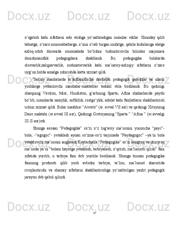 o‘rgatish   kabi   sifatlarni   ado   etishga   yo‘naltiradigan   insonlar   edilar.   Shunday   qilib
tabiatga, o‘zaro munosabatlarga, o‘zini o‘rab turgan muhitga, qabila kishilariga elatga
axloq-odob   doirasida   muomalada   bo‘lishni   tushuntiruvchi   bilimlar   majmuasi
donishmandlik   pedagogikasi   shakllandi.   Bu   pedagogika   bolalarda
elsevarlik,xalqparvarlik,   mehnatsevarlik   kabi   ma’naviy-axloqiy   sifatlarni   o‘zaro
uyg‘un holda amalga oshirishda katta xizmat qildi. 
Tarixiy   manbalarda   ta’kidlanishicha   dastlabki   pedagogik   qarashlar   va   ularni
yoshlarga   yetkazuvchi   manbalar-maktablar   tashkil   etila   boshlandi.   Bu   qadimgi
sharqning   Vavilon,   Misr,   Hindiston,   g‘arbning   Sparta,   Afina   shaharlarida   paydo
bo‘lib, insonlarda saxiylik, sofdillik, rostgo‘ylik, adolat kabi fazilatlarni shakllantirish
uchun xizmat qildi. Bular mashhur “Avesto” (er. avval VII asr) va qadimgi Xitoyning
Daoe maktabi (er.avval III asr), Qadimgi Gretsiyaning “Sparta ” “Afina ” (er.avvalgi
III-II-asr)edi.
Shunga   asosan   “Pedagogika”   so‘zi   o‘z   lug‘aviy   ma’nosini   yunoncha   “payc”-
bola,   -“agogoc”-   yetaklash   aynan   so‘zma-so‘z   tarjimada   “Paydagogoc”   –ya’ni   bola
yetaklovchi ma’nosini anglatadi.Keyinchalik “Pedagogika” so‘zi kengroq va ilmiyroq
ma’noda ya’ni “bolani hayotga yetaklash, tarbiyalash, o‘qitish, ma’lumotli qilish” fani
sifatida   yuritib,   u   tarbiya   fani   deb   yuritila   boshlandi.   Shunga   binoan   pedagogika
fanining   predmeti   qilib   yosh   avlodni   tarbiya,   ta’lim,   ma’lumot   sharoitida
rivojlantirishi   va   shaxsiy   sifatlarni   shakllantirishga   yo‘naltirilgan   yaxlit   pedagogik
jarayon deb qabul qilindi.
17 