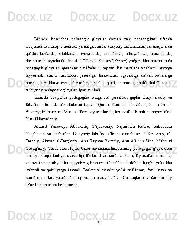 Birinchi   bosqichda   pedagogik   g‘oyalar   dastlab   xalq   pedagogikasi   sifatida
rivojlandi. Bu xalq tomonidan yaratilgan miflar (xayoliy tushunchalar)da, maqollarda
qo‘shiq-kuylarda,   ertaklarda,   rivoyatlarda,   asotirlarda,   hikoyatlarda,   masalalarda,
dostonlarda keyichalik “Avesto”, “O‘rxun Enasoy”(Enisey) yodgorliklar mazmu-nida
pedagogik   g‘oyalar,   qarashlar   o‘z   ifodasini   topgan.   Bu   masalada   yoshlarni   hayotga
tayyorlash,   ularni   mardlikka,   jasoratga,   kasb-hunar   egallashga   da’vat,   kattalarga
hurmat,   kichiklarga   izzat,   sharm-hayo,   mehr-oqibat,   or-nomus,   poklik,   halollik   kabi
tarbiyaviy pedagogik g‘oyalar ilgari suriladi.
Ikkinchi   bosqichda   pedagogika   faniga   oid   qarashlar,   gaplar   diniy   falsafiy   va
falsafiy   ta’limotda   o‘z   ifodasini   topdi:   “Quroni   Karim”,   “Hadislar”,   Imom   Ismoil
Buxoriy, Muhammad Muso at-Termiziy asarlarida, tasavvuf ta’limoti namoyondalari
Yusuf Hamadoniy.
Ahmad   Yassaviy,   Abduxoliq   G‘ijduvoniy,   Najmiddin   Kubro,   Bahouddin
Naqshband   va   boshqalar.   Dunyoviy-falsafiy   ta’limot   asoschilari   al-Xorazmiy,   al-
Farobiy,   Ahmad   al-Farg‘oniy,   Abu   Rayhon   Beruniy,   Abu   Ali   ibn   Sino,   Mahmud
Qoshg‘ariy,   Yusuf   Xos   Hojib,   Umar   az-Zamaxshariylarning   pedagogik   g‘oyalarida
amaliy-axloqiy faoliyat ustivorligi fikrlari ilgari suriladi. Sharq faylasuflari inson aql
zakovati va qobiliyati taraqqiyotning bosh omili hisoblanadi deb bilib,aqlni yuksakka
ko‘tardi   va   qobiliyatga   ishondi.   Barkamol   avlodni   ya’ni   orif   inson,   fozil   inson   va
komil   inson   tarbiyalash   ularning   yorqin   orzusi   bo‘ldi.   Shu   nuqtai   nazardan   Farobiy
“Fozil odamlar shahri” asarida, 
18 