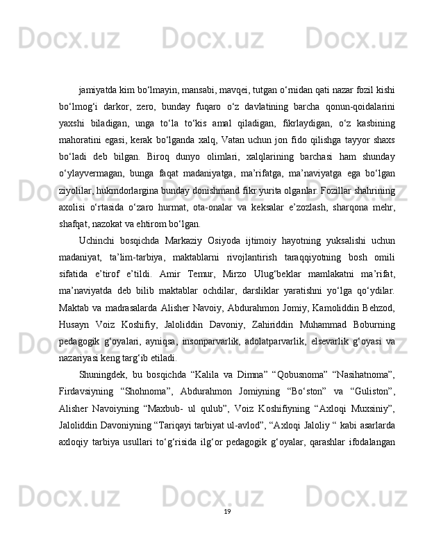 jamiyatda kim bo‘lmayin, mansabi, mavqei, tutgan o‘rnidan qati nazar fozil kishi
bo‘lmog‘i   darkor,   zero,   bunday   fuqaro   o‘z   davlatining   barcha   qonun-qoidalarini
yaxshi   biladigan,   unga   to‘la   to‘kis   amal   qiladigan,   fikrlaydigan,   o‘z   kasbining
mahoratini   egasi,   kerak   bo‘lganda   xalq,   Vatan   uchun   jon   fido   qilishga   tayyor   shaxs
bo‘ladi   deb   bilgan.   Biroq   dunyo   olimlari,   xalqlarining   barchasi   ham   shunday
o‘ylayvermagan,   bunga   faqat   madaniyatga,   ma’rifatga,   ma’naviyatga   ega   bo‘lgan
ziyolilar, hukmdorlargina bunday donishmand fikr yurita olganlar. Fozillar shahrining
axolisi   o‘rtasida   o‘zaro   hurmat,   ota-onalar   va   keksalar   e’zozlash,   sharqona   mehr,
shafqat, nazokat va ehtirom bo‘lgan. 
Uchinchi   bosqichda   Markaziy   Osiyoda   ijtimoiy   hayotning   yuksalishi   uchun
madaniyat,   ta’lim-tarbiya,   maktablarni   rivojlantirish   taraqqiyotning   bosh   omili
sifatida   e’tirof   e’tildi.   Amir   Temur,   Mirzo   Ulug‘beklar   mamlakatni   ma’rifat,
ma’naviyatda   deb   bilib   maktablar   ochdilar,   darsliklar   yaratishni   yo‘lga   qo‘ydilar.
Maktab   va   madrasalarda   Alisher   Navoiy,   Abdurahmon   Jomiy,   Kamoliddin   Behzod,
Husayn   Voiz   Koshifiy,   Jaloliddin   Davoniy,   Zahiriddin   Muhammad   Boburning
pedagogik   g‘oyalari,   ayniqsa,   insonparvarlik,   adolatparvarlik,   elsevarlik   g‘oyasi   va
nazariyasi keng targ‘ib etiladi.
Shuningdek,   bu   bosqichda   “Kalila   va   Dimna”   “Qobusnoma”   “Nasihatnoma”,
Firdavsiyning   “Shohnoma”,   Abdurahmon   Jomiyning   “Bo‘ston”   va   “Guliston”,
Alisher   Navoiyning   “Maxbub-   ul   qulub”,   Voiz   Koshifiyning   “Axloqi   Muxsiniy”,
Jaloliddin Davoniyning “Tariqayi tarbiyat ul-avlod”, “Axloqi Jaloliy “ kabi asarlarda
axloqiy   tarbiya   usullari   to‘g‘risida   ilg‘or   pedagogik   g‘oyalar,   qarashlar   ifodalangan
19 