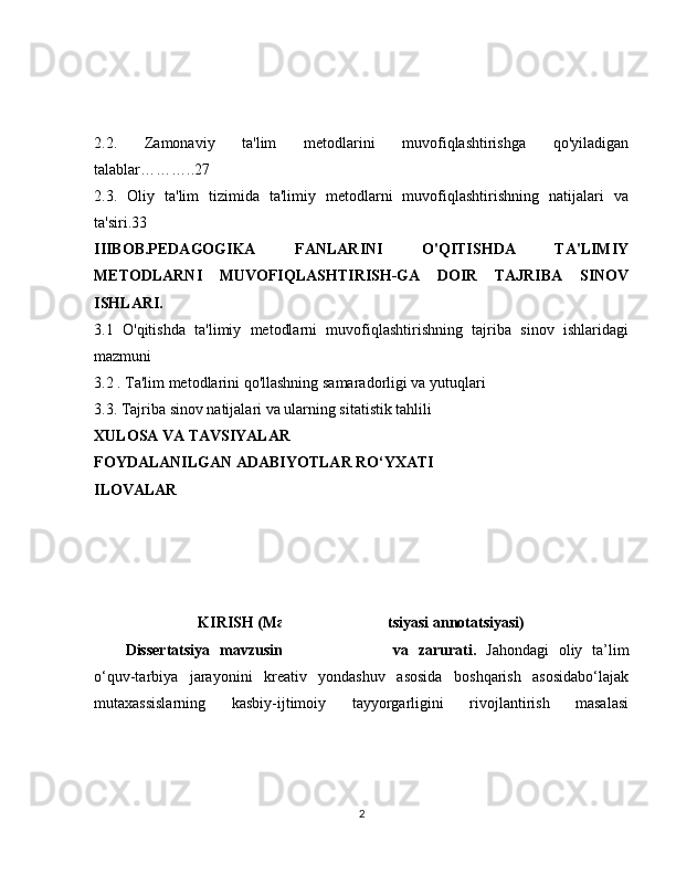 2.2.   Zamonaviy   ta'lim   metodlarini   muvofiqlashtirishga   qo'yiladigan
talablar………..27
2.3.   Oliy   ta'lim   tizimida   ta'limiy   metodlarni   muvofiqlashtirishning   natijalari   va
ta'siri.33 
IIIBOB.PEDAGOGIKA   FANLARINI   O'QITISHDA   TA'LIMIY
METODLARNI   MUVOFIQLASHTIRISH-GA   DOIR   TAJRIBA   SINOV
ISHLARI.
3.1   O'qitishda   ta'limiy   metodlarni   muvofiqlashtirishning   tajriba   sinov   ishlaridagi
mazmuni
3.2 . Ta'lim metodlarini qo'llashning samaradorligi va yutuqlari
3.3. Tajriba sinov natijalari va ularning sitatistik tahlili
XULOSA VA TAVSIYALAR 
FOYDALANILGAN ADABIYOTLAR RO‘YXATI 
ILOVALAR 
KIRISH (Magistrlik dissertatsiyasi annotatsiyasi)
Dissertatsiya   mavzusining   dolzarbligi   va   zarurati.   Jahondagi   oliy   ta’lim
o‘quv-tarbiya   jarayonini   kreativ   yondashuv   asosida   boshqarish   asosidabo‘lajak
mutaxassislarning   kasbiy-ijtimoiy   tayyorgarligini   rivojlantirish   masalasi
2 