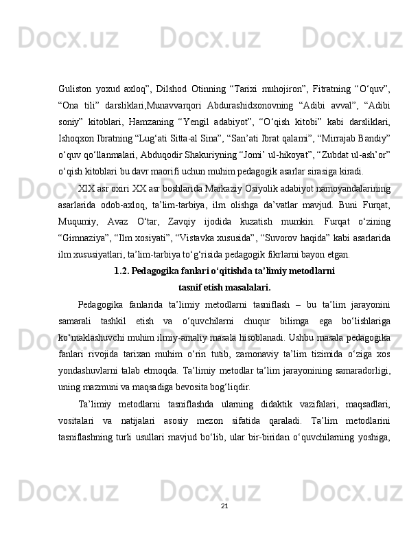 Guliston   yoxud   axloq”,   Dilshod   Otinning   “Tarixi   muhojiron”,   Fitratning   “O‘quv”,
“Ona   tili”   darsliklari,Munavvarqori   Abdurashidxonovning   “Adibi   avval”,   “Adibi
soniy”   kitoblari,   Hamzaning   “Yengil   adabiyot”,   “O‘qish   kitobi”   kabi   darsliklari,
Ishoqxon Ibratning “Lug‘ati Sitta-al Sina”, “San’ati Ibrat qalami”, “Mirrajab Bandiy”
o‘quv qo‘llanmalari, Abduqodir Shakuriyning “Jomi’ ul-hikoyat”, “Zubdat ul-ash’or”
o‘qish kitoblari bu davr maorifi uchun muhim pedagogik asarlar sirasiga kiradi.
XIX asr oxiri XX asr boshlarida Markaziy Osiyolik adabiyot namoyandalarining
asarlarida   odob-axloq,   ta’lim-tarbiya,   ilm   olishga   da’vatlar   mavjud.   Buni   Furqat,
Muqumiy,   Avaz   O‘tar,   Zavqiy   ijodida   kuzatish   mumkin.   Furqat   o‘zining
“Gimnaziya”, “Ilm xosiyati”, “Vistavka xususida”, “Suvorov haqida” kabi asarlarida
ilm xususiyatlari, ta’lim-tarbiya to‘g‘risida pedagogik fikrlarni bayon etgan.
1.2. Pedagogika fanlari o‘qitishda ta’limiy metodlarni 
tasnif etish masalalari.
Pedagogika   fanlarida   ta’limiy   metodlarni   tasniflash   –   bu   ta’lim   jarayonini
samarali   tashkil   etish   va   o‘quvchilarni   chuqur   bilimga   ega   bo‘lishlariga
ko‘maklashuvchi muhim ilmiy-amaliy masala hisoblanadi. Ushbu masala pedagogika
fanlari   rivojida   tarixan   muhim   o‘rin   tutib,   zamonaviy   ta’lim   tizimida   o‘ziga   xos
yondashuvlarni   talab   etmoqda.   Ta’limiy   metodlar   ta’lim   jarayonining   samaradorligi,
uning mazmuni va maqsadiga bevosita bog‘liqdir.
Ta’limiy   metodlarni   tasniflashda   ularning   didaktik   vazifalari,   maqsadlari,
vositalari   va   natijalari   asosiy   mezon   sifatida   qaraladi.   Ta’lim   metodlarini
tasniflashning   turli   usullari   mavjud   bo‘lib,   ular   bir-biridan   o‘quvchilarning   yoshiga,
21 