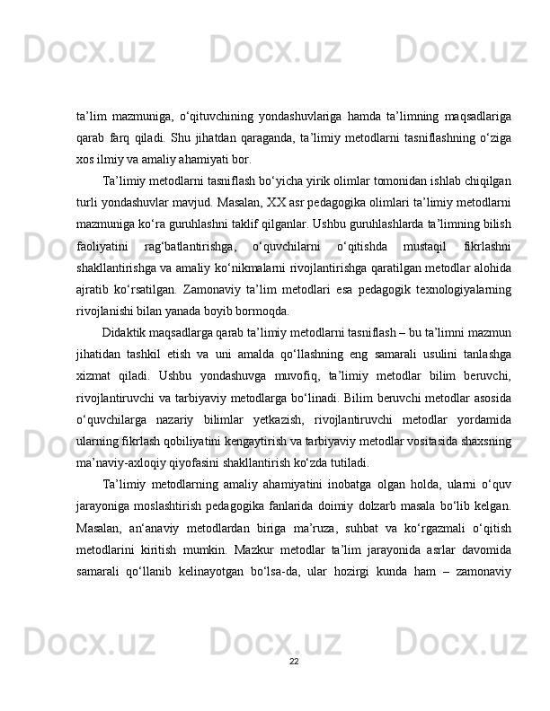 ta’lim   mazmuniga,   o‘qituvchining   yondashuvlariga   hamda   ta’limning   maqsadlariga
qarab   farq   qiladi.   Shu   jihatdan   qaraganda,   ta’limiy   metodlarni   tasniflashning   o‘ziga
xos ilmiy va amaliy ahamiyati bor.
Ta’limiy metodlarni tasniflash bo‘yicha yirik olimlar tomonidan ishlab chiqilgan
turli yondashuvlar mavjud. Masalan, XX asr pedagogika olimlari ta’limiy metodlarni
mazmuniga ko‘ra guruhlashni taklif qilganlar. Ushbu guruhlashlarda ta’limning bilish
faoliyatini   rag‘batlantirishga,   o‘quvchilarni   o‘qitishda   mustaqil   fikrlashni
shakllantirishga va amaliy ko‘nikmalarni rivojlantirishga qaratilgan metodlar alohida
ajratib   ko‘rsatilgan.   Zamonaviy   ta’lim   metodlari   esa   pedagogik   texnologiyalarning
rivojlanishi bilan yanada boyib bormoqda.
Didaktik maqsadlarga qarab ta’limiy metodlarni tasniflash – bu ta’limni mazmun
jihatidan   tashkil   etish   va   uni   amalda   qo‘llashning   eng   samarali   usulini   tanlashga
xizmat   qiladi.   Ushbu   yondashuvga   muvofiq,   ta’limiy   metodlar   bilim   beruvchi,
rivojlantiruvchi va tarbiyaviy metodlarga bo‘linadi. Bilim  beruvchi metodlar asosida
o‘quvchilarga   nazariy   bilimlar   yetkazish,   rivojlantiruvchi   metodlar   yordamida
ularning fikrlash qobiliyatini kengaytirish va tarbiyaviy metodlar vositasida shaxsning
ma’naviy-axloqiy qiyofasini shakllantirish ko‘zda tutiladi.
Ta’limiy   metodlarning   amaliy   ahamiyatini   inobatga   olgan   holda,   ularni   o‘quv
jarayoniga   moslashtirish   pedagogika   fanlarida   doimiy   dolzarb   masala   bo‘lib   kelgan.
Masalan,   an‘anaviy   metodlardan   biriga   ma’ruza,   suhbat   va   ko‘rgazmali   o‘qitish
metodlarini   kiritish   mumkin.   Mazkur   metodlar   ta’lim   jarayonida   asrlar   davomida
samarali   qo‘llanib   kelinayotgan   bo‘lsa-da,   ular   hozirgi   kunda   ham   –   zamonaviy
22 