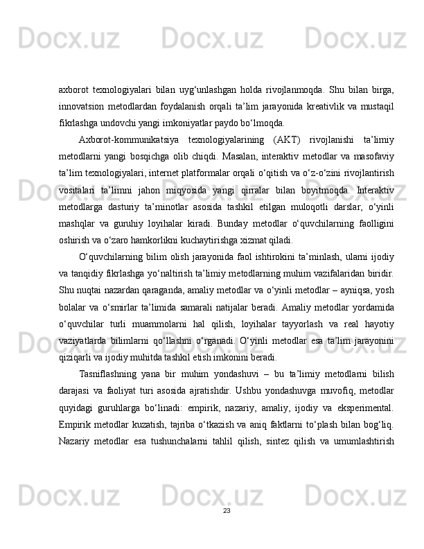 axborot   texnologiyalari   bilan   uyg‘unlashgan   holda   rivojlanmoqda.   Shu   bilan   birga,
innovatsion   metodlardan   foydalanish   orqali   ta’lim   jarayonida   kreativlik   va   mustaqil
fikrlashga undovchi yangi imkoniyatlar paydo bo‘lmoqda.
Axborot-kommunikatsiya   texnologiyalarining   (AKT)   rivojlanishi   ta’limiy
metodlarni   yangi   bosqichga   olib   chiqdi.   Masalan,   interaktiv   metodlar   va   masofaviy
ta’lim texnologiyalari, internet platformalar orqali o‘qitish va o‘z-o‘zini rivojlantirish
vositalari   ta’limni   jahon   miqyosida   yangi   qirralar   bilan   boyitmoqda.   Interaktiv
metodlarga   dasturiy   ta’minotlar   asosida   tashkil   etilgan   muloqotli   darslar,   o‘yinli
mashqlar   va   guruhiy   loyihalar   kiradi.   Bunday   metodlar   o‘quvchilarning   faolligini
oshirish va o‘zaro hamkorlikni kuchaytirishga xizmat qiladi.
O‘quvchilarning   bilim   olish   jarayonida   faol   ishtirokini   ta’minlash,   ularni   ijodiy
va tanqidiy fikrlashga yo‘naltirish ta’limiy metodlarning muhim vazifalaridan biridir.
Shu nuqtai nazardan qaraganda, amaliy metodlar va o‘yinli metodlar – ayniqsa, yosh
bolalar   va   o‘smirlar   ta’limida   samarali   natijalar   beradi.   Amaliy   metodlar   yordamida
o‘quvchilar   turli   muammolarni   hal   qilish,   loyihalar   tayyorlash   va   real   hayotiy
vaziyatlarda   bilimlarni   qo‘llashni   o‘rganadi.   O‘yinli   metodlar   esa   ta’lim   jarayonini
qiziqarli va ijodiy muhitda tashkil etish imkonini beradi.
Tasniflashning   yana   bir   muhim   yondashuvi   –   bu   ta’limiy   metodlarni   bilish
darajasi   va   faoliyat   turi   asosida   ajratishdir.   Ushbu   yondashuvga   muvofiq,   metodlar
quyidagi   guruhlarga   bo‘linadi:   empirik,   nazariy,   amaliy,   ijodiy   va   eksperimental.
Empirik metodlar  kuzatish,  tajriba  o‘tkazish  va  aniq  faktlarni  to‘plash  bilan bog‘liq.
Nazariy   metodlar   esa   tushunchalarni   tahlil   qilish,   sintez   qilish   va   umumlashtirish
23 
