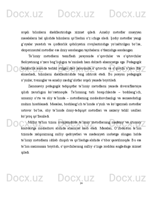orqali   bilimlarni   shakllantirishga   xizmat   qiladi.   Amaliy   metodlar   muayyan
masalalarni  hal  qilishda  bilimlarni  qo‘llashni  o‘z ichiga oladi. Ijodiy metodlar  yangi
g‘oyalar   yaratish   va   ijodkorlik   qobiliyatini   rivojlantirishga   yo‘naltirilgan   bo‘lsa,
eksperimental metodlar esa ilmiy asoslangan tajribalarni o‘tkazishga asoslangan.
Ta’limiy   metodlarni   tasniflash   jarayonida   o‘quvchilar   va   o‘qituvchilar
faoliyatining o‘zaro bog‘liqligini ta’minlash ham dolzarb ahamiyatga ega. Pedagogik
hamkorlik   asosida   tashkil   etilgan   dars   jarayonida   o‘qituvchi   va   o‘quvchi   o‘zaro   fikr
almashadi,   bilimlarni   shakllantirishda   teng   ishtirok   etadi.   Bu   jarayon   pedagogik
o‘yinlar, treninglar va amaliy mashg‘ulotlar orqali yanada boyitiladi.
Zamonaviy   pedagogik   tadqiqotlar   ta’limiy   metodlarni   yanada   diversifikatsiya
qilish   zarurligini   ko‘rsatmoqda.   Ta’limning   turli   bosqichlarida   –   boshlang‘ich,
umumiy   o‘rta   va   oliy   ta’limda   –   metodlarning   moslashuvchanligi   va   samaradorligi
muhim hisoblanadi. Masalan,  boshlang‘ich ta’limda o‘yinli  va ko‘rgazmali metodlar
ustuvor   bo‘lsa,   oliy   ta’limda   ilmiy-tadqiqot   metodlari   va   nazariy   tahlil   usullari
ko‘proq qo‘llaniladi.
Milliy   ta’lim   tizimi   rivojlanishida   ta’limiy   metodlarning   madaniy   va   ijtimoiy
kontekstga   moslashuvi   alohida   ahamiyat   kasb   etadi.   Masalan,   O‘zbekiston   ta’lim
tizimida   xalqimizning   milliy   qadriyatlari   va   madaniyati   inobatga   olingan   holda
ta’limiy metodlarni ishlab chiqish va qo‘llashga alohida e‘tibor qaratilmoqda. Bu esa
ta’lim  mazmunini  boyitish, o‘quvchilarning milliy o‘ziga xoslikni  anglashiga  xizmat
qiladi.
24 