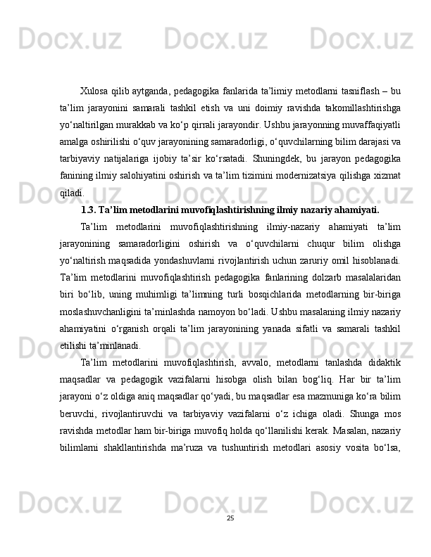 Xulosa qilib aytganda, pedagogika fanlarida ta’limiy metodlarni tasniflash – bu
ta’lim   jarayonini   samarali   tashkil   etish   va   uni   doimiy   ravishda   takomillashtirishga
yo‘naltirilgan murakkab va ko‘p qirrali jarayondir. Ushbu jarayonning muvaffaqiyatli
amalga oshirilishi o‘quv jarayonining samaradorligi, o‘quvchilarning bilim darajasi va
tarbiyaviy   natijalariga   ijobiy   ta’sir   ko‘rsatadi.   Shuningdek,   bu   jarayon   pedagogika
fanining ilmiy salohiyatini oshirish va ta’lim tizimini modernizatsiya qilishga xizmat
qiladi.
1.3. Ta’lim metodlarini muvofiqlashtirishning ilmiy nazariy ahamiyati.
Ta’lim   metodlarini   muvofiqlashtirishning   ilmiy-nazariy   ahamiyati   ta’lim
jarayonining   samaradorligini   oshirish   va   o‘quvchilarni   chuqur   bilim   olishga
yo‘naltirish maqsadida  yondashuvlarni  rivojlantirish uchun zaruriy omil  hisoblanadi.
Ta’lim   metodlarini   muvofiqlashtirish   pedagogika   fanlarining   dolzarb   masalalaridan
biri   bo‘lib,   uning   muhimligi   ta’limning   turli   bosqichlarida   metodlarning   bir-biriga
moslashuvchanligini ta’minlashda namoyon bo‘ladi. Ushbu masalaning ilmiy nazariy
ahamiyatini   o‘rganish   orqali   ta’lim   jarayonining   yanada   sifatli   va   samarali   tashkil
etilishi ta’minlanadi.
Ta’lim   metodlarini   muvofiqlashtirish,   avvalo,   metodlarni   tanlashda   didaktik
maqsadlar   va   pedagogik   vazifalarni   hisobga   olish   bilan   bog‘liq.   Har   bir   ta’lim
jarayoni o‘z oldiga aniq maqsadlar qo‘yadi, bu maqsadlar esa mazmuniga ko‘ra bilim
beruvchi,   rivojlantiruvchi   va   tarbiyaviy   vazifalarni   o‘z   ichiga   oladi.   Shunga   mos
ravishda metodlar ham bir-biriga muvofiq holda qo‘llanilishi kerak. Masalan, nazariy
bilimlarni   shakllantirishda   ma’ruza   va   tushuntirish   metodlari   asosiy   vosita   bo‘lsa,
25 