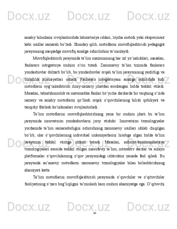 amaliy bilimlarni rivojlantirishda laboratoriya ishlari, loyiha metodi yoki eksperiment
kabi usullar samarali bo‘ladi. Shunday qilib, metodlarni muvofiqlashtirish pedagogik
jarayonning maqsadga muvofiq amalga oshirilishini ta’minlaydi.
Muvofiqlashtirish jarayonida ta’lim mazmunining har xil yo‘nalishlari, masalan,
fanlararo   integratsiya   muhim   o‘rin   tutadi.   Zamonaviy   ta’lim   tizimida   fanlararo
yondashuvlar dolzarb bo‘lib, bu yondashuvlar orqali ta’lim jarayonining yaxlitligi va
tizimlilik   xususiyatlari   oshadi.   Fanlararo   integratsiyani   amalga   oshirishda   turli
metodlarni   uyg‘unlashtirish   ilmiy-nazariy   jihatdan   asoslangan   holda   tashkil   etiladi.
Masalan, tabiatshunoslik va matematika fanlari bo‘yicha darslarda bir vaqtning o‘zida
nazariy   va   amaliy   metodlarni   qo‘llash   orqali   o‘quvchilarning   bilish   qobiliyati   va
tanqidiy fikrlash ko‘nikmalari rivojlantiriladi.
Ta’lim   metodlarini   muvofiqlashtirishning   yana   bir   muhim   jihati   bu   ta’lim
jarayonida   innovatsion   yondashuvlarni   joriy   etishdir.   Innovatsion   texnologiyalar
yordamida   ta’lim   samaradorligini   oshirishning   zamonaviy   usullari   ishlab   chiqilgan
bo‘lib,   ular   o‘quvchilarning   individual   imkoniyatlarini   hisobga   olgan   holda   ta’lim
jarayonini   tashkil   etishga   imkon   beradi.   Masalan,   axborot-kommunikatsiya
texnologiyalari   asosida   tashkil   etilgan masofaviy  ta’lim,  interaktiv  darslar  va  onlayn
platformalar   o‘quvchilarning   o‘quv   jarayonidagi   ishtirokini   yanada   faol   qiladi.   Bu
jarayonda   an‘anaviy   metodlarni   zamonaviy   texnologiyalar   bilan   birlashtirishning
ahamiyati katta.
Ta’lim   metodlarini   muvofiqlashtirish   jarayonida   o‘quvchilar   va   o‘qituvchilar
faoliyatining o‘zaro bog‘liqligini ta’minlash ham muhim ahamiyatga ega. O‘qituvchi
26 