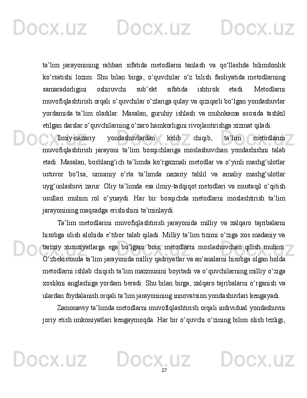 ta’lim   jarayonining   rahbari   sifatida   metodlarni   tanlash   va   qo‘llashda   bilimdonlik
ko‘rsatishi   lozim.   Shu   bilan   birga,   o‘quvchilar   o‘z   bilish   faoliyatida   metodlarning
samaradorligini   oshiruvchi   sub’ekt   sifatida   ishtirok   etadi.   Metodlarni
muvofiqlashtirish orqali o‘quvchilar o‘zlariga qulay va qiziqarli bo‘lgan yondashuvlar
yordamida   ta’lim   oladilar.   Masalan,   guruhiy   ishlash   va   muhokama   asosida   tashkil
etilgan darslar o‘quvchilarning o‘zaro hamkorligini rivojlantirishga xizmat qiladi.
Ilmiy-nazariy   yondashuvlardan   kelib   chiqib,   ta’lim   metodlarini
muvofiqlashtirish   jarayoni   ta’lim   bosqichlariga   moslashuvchan   yondashishni   talab
etadi. Masalan,  boshlang‘ich ta’limda ko‘rgazmali  metodlar va o‘yinli mashg‘ulotlar
ustuvor   bo‘lsa,   umumiy   o‘rta   ta’limda   nazariy   tahlil   va   amaliy   mashg‘ulotlar
uyg‘unlashuvi  zarur. Oliy  ta’limda  esa  ilmiy-tadqiqot   metodlari   va  mustaqil  o‘qitish
usullari   muhim   rol   o‘ynaydi.   Har   bir   bosqichda   metodlarni   moslashtirish   ta’lim
jarayonining maqsadga erishishini ta’minlaydi.
Ta’lim   metodlarini   muvofiqlashtirish   jarayonida   milliy   va   xalqaro   tajribalarni
hisobga olish alohida e’tibor talab qiladi. Milliy ta’lim tizimi o‘ziga xos madaniy va
tarixiy   xususiyatlarga   ega   bo‘lgani   bois,   metodlarni   moslashuvchan   qilish   muhim.
O‘zbekistonda ta’lim jarayonida milliy qadriyatlar va an‘analarni hisobga olgan holda
metodlarni ishlab chiqish ta’lim mazmunini boyitadi va o‘quvchilarning milliy o‘ziga
xoslikni anglashiga yordam beradi. Shu bilan birga, xalqaro tajribalarni o‘rganish va
ulardan foydalanish orqali ta’lim jarayonining innovatsion yondashuvlari kengayadi.
Zamonaviy ta’limda metodlarni muvofiqlashtirish orqali individual yondashuvni
joriy etish imkoniyatlari kengaymoqda. Har bir o‘quvchi o‘zining bilim olish tezligi,
27 