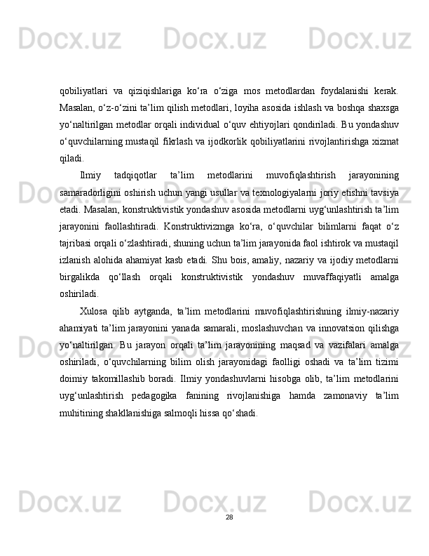 qobiliyatlari   va   qiziqishlariga   ko‘ra   o‘ziga   mos   metodlardan   foydalanishi   kerak.
Masalan, o‘z-o‘zini ta’lim qilish metodlari, loyiha asosida ishlash va boshqa shaxsga
yo‘naltirilgan metodlar orqali individual o‘quv ehtiyojlari qondiriladi. Bu yondashuv
o‘quvchilarning mustaqil fikrlash va ijodkorlik qobiliyatlarini rivojlantirishga xizmat
qiladi.
Ilmiy   tadqiqotlar   ta’lim   metodlarini   muvofiqlashtirish   jarayonining
samaradorligini oshirish uchun yangi usullar va texnologiyalarni joriy etishni tavsiya
etadi. Masalan, konstruktivistik yondashuv asosida metodlarni uyg‘unlashtirish ta’lim
jarayonini   faollashtiradi.   Konstruktivizmga   ko‘ra,   o‘quvchilar   bilimlarni   faqat   o‘z
tajribasi orqali o‘zlashtiradi, shuning uchun ta’lim jarayonida faol ishtirok va mustaqil
izlanish alohida  ahamiyat  kasb etadi.  Shu bois,  amaliy, nazariy va ijodiy metodlarni
birgalikda   qo‘llash   orqali   konstruktivistik   yondashuv   muvaffaqiyatli   amalga
oshiriladi.
Xulosa   qilib   aytganda,   ta’lim   metodlarini   muvofiqlashtirishning   ilmiy-nazariy
ahamiyati  ta’lim  jarayonini  yanada  samarali, moslashuvchan  va innovatsion  qilishga
yo‘naltirilgan.   Bu   jarayon   orqali   ta’lim   jarayonining   maqsad   va   vazifalari   amalga
oshiriladi,   o‘quvchilarning   bilim   olish   jarayonidagi   faolligi   oshadi   va   ta’lim   tizimi
doimiy   takomillashib   boradi.   Ilmiy   yondashuvlarni   hisobga   olib,   ta’lim   metodlarini
uyg‘unlashtirish   pedagogika   fanining   rivojlanishiga   hamda   zamonaviy   ta’lim
muhitining shakllanishiga salmoqli hissa qo‘shadi.
28 