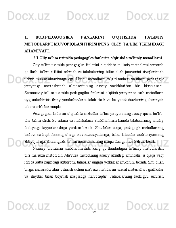 II   BOB.PEDAGOGIKA   FANLARINI   O'QITISHDA   TA'LIMIY
METODLARNI   MUVOFIQLASHTIRISHNING   OLIY   TA'LIM   TIZIMIDAGI
AHAMIYATI. 
2.1.Oliy ta'lim tizimida pedagogika fanlarini o'qitishda ta'limiy metodlarni.
Oliy ta’lim tizimida pedagogika fanlarini o‘qitishda ta’limiy metodlarni samarali
qo‘llash,   ta’lim   sifatini   oshirish   va   talabalarning   bilim   olish   jarayonini   rivojlantirish
uchun muhim ahamiyatga ega. Ushbu metodlarni to‘g‘ri tanlash va ularni pedagogik
jarayonga   moslashtirish   o‘qituvchining   asosiy   vazifalaridan   biri   hisoblanadi.
Zamonaviy   ta’lim   tizimida   pedagogika   fanlarini   o‘qitish   jarayonida   turli   metodlarni
uyg‘unlashtirish   ilmiy  yondashuvlarni   talab   etadi   va  bu   yondashuvlarning  ahamiyati
tobora ortib bormoqda.
Pedagogika fanlarini o‘qitishda metodlar ta’lim jarayonining asosiy qismi bo‘lib,
ular   bilim   olish,   ko‘nikma   va   malakalarni   shakllantirish   hamda   talabalarning  amaliy
faoliyatga   tayyorlanishiga   yordam   beradi.   Shu   bilan   birga,   pedagogik   metodlarning
tanlovi   nafaqat   fanning   o‘ziga   xos   xususiyatlariga,   balki   talabalar   auditoriyasining
ehtiyojlariga, shuningdek, ta’lim muassasasining maqsadlariga mos kelishi kerak.
Nazariy   bilimlarni   shakllantirishda   keng   qo‘llaniladigan   ta’limiy   metodlardan
biri   ma’ruza   metodidir.   Ma’ruza   metodining   asosiy   afzalligi   shundaki,   u   qisqa   vaqt
ichida katta hajmdagi axborotni talabalar ongiga yetkazish imkonini beradi. Shu bilan
birga, samaradorlikni oshirish uchun ma’ruza matnlarini vizual materiallar, grafikalar
va   slaydlar   bilan   boyitish   maqsadga   muvofiqdir.   Talabalarning   faolligini   oshirish
29 