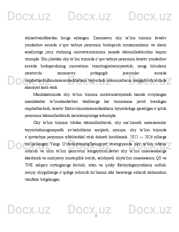 dolzarbvazifalardan   biriga   aylangan.   Zamonaviy   oliy   ta’lim   tizimini   kreativ
yondashuv   asosida   o‘quv   tarbiya   jarayonini   boshqarish   mexanizmlarini   va   ularni
amaliyotga   joriy   etishning   innovatsiontizimini   yanada   takomillashtirishni   taqozo
etmoqda. Shu jihatdan oliy ta’lim tizimida o‘quv tarbiya jarayonini kreativ yondashuv
asosida   boshqarishning   innovatsion   texnologiyalariniyaratish,   yangi   bilimlarni
yaratuvchi   zamonaviy   pedagogik   jarayonlar   asosida
raqobatbardoshmutaxassiskadrlarlarni tayyorlash imkoniyatlarini kengaytirish alohida
ahamiyat kasb etadi.
Mamlakatimizda   oliy   ta’lim   tizimini   modernizatsiyalash   hamda   rivojlangan
mamlakatlar   ta’limstandartlari   talablariga   har   tomonlama   javob   beradigan
raqobatbardosh, kreativ fikrlovchimutaxassiskadrlarni tayyorlashga qaratilgan o‘qitish
jarayonini takomillashtirish zaruratiniyuzaga kelmoqda.
Oliy   ta’lim   tizimini   tubdan   takomillashtirish,   oliy   ma’lumotli   mutaxassislar
tayyorlashningmaqsadli   yo‘nalishlarini   aniqlash,   ayniqsa,   oliy   ta’lim   tizimida
o‘quvtarbiya jarayonini sifatlitashkil etish dolzarb hisoblanadi. 2022 — 2026 yillarga
mo‘ljallangan   Yangi   O‘zbekistonningTaraqqiyot   strategiyasida   oliy   ta’lim   sifatini
oshirish   va   olim   ta’lim   qamrovini   kengaytirish,davlat   oliy   ta’lim   muassasalariga
akademik va moliyaviy mustaqillik berish, salohiyatli oliyta’lim muassasasini  QS va
TNE   xalqaro   reytinglariga   kiritish,   erkin   va   ijodiy   fikrlaydiganyoshlarni   nufuzli
xorijiy  oliygohlarga  o‘qishga  yuborish  ko‘lamini   ikki  baravarga  oshirish  kabimuhim
vazifalar belgilangan.
3 