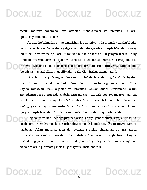 uchun   ma’ruza   davomida   savol-javoblar,   muhokamalar   va   interaktiv   usullarni
qo‘llash yaxshi natija beradi.
Amaliy ko‘nikmalarni rivojlantirishda laboratoriya ishlari, amaliy mashg‘ulotlar
va seminar darslari katta ahamiyatga ega. Laboratoriya ishlari orqali talabalar nazariy
bilimlarni   amaliyotda qo‘llash  imkoniyatiga ega  bo‘ladilar.  Bu  jarayon  ularda ijodiy
fikrlash, muammolarni hal qilish va tajribalar o‘tkazish ko‘nikmalarini rivojlantiradi.
Seminar darslar esa talabalar o‘rtasida o‘zaro fikr almashish, ilmiy munozaralar olib
borish va mustaqil fikrlash qobiliyatlarini shakllantirishga xizmat qiladi.
Oliy   ta’limda   pedagogika   fanlarini   o‘qitishda   talabalarning   bilish   faoliyatini
faollashtiruvchi   metodlar   alohida   o‘rin   tutadi.   Bu   metodlarga   muammoli   ta’lim,
loyiha   metodlari,   rolli   o‘yinlar   va   interaktiv   usullar   kiradi.   Muammoli   ta’lim
metodining   asosiy   maqsadi   talabalarning   mustaqil   fikrlash   qobiliyatini   rivojlantirish
va ularda muammoli vaziyatlarni hal qilish ko‘nikmalarini shakllantirishdir. Masalan,
pedagogika nazariyasi yoki metodikasi bo‘yicha muammoli vazifalar yoki masalalarni
qo‘yish orqali talabalar o‘z bilimlarini mustaqil ravishda chuqurlashtiradilar.
Loyiha   metodlari   pedagogika   fanlarida   ijodiy   yondashuvni   rivojlantirish   va
talabalarning amaliy malakasini oshirishda samarali hisoblanadi. Bu metod yordamida
talabalar   o‘zlari   mustaqil   ravishda   loyihalarni   ishlab   chiqadilar,   bu   esa   ularda
ijodkorlik   va   amaliy   masalalarni   hal   qilish   ko‘nikmalarini   rivojlantiradi.   Loyiha
metodining yana bir muhim jihati shundaki, bu usul guruhiy hamkorlikni kuchaytiradi
va talabalarning jamoaviy ishlash qobiliyatini shakllantiradi.
30 