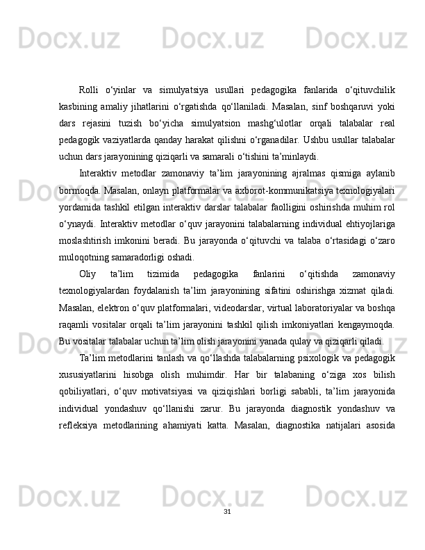 Rolli   o‘yinlar   va   simulyatsiya   usullari   pedagogika   fanlarida   o‘qituvchilik
kasbining   amaliy   jihatlarini   o‘rgatishda   qo‘llaniladi.   Masalan,   sinf   boshqaruvi   yoki
dars   rejasini   tuzish   bo‘yicha   simulyatsion   mashg‘ulotlar   orqali   talabalar   real
pedagogik vaziyatlarda qanday  harakat  qilishni  o‘rganadilar. Ushbu usullar  talabalar
uchun dars jarayonining qiziqarli va samarali o‘tishini ta’minlaydi.
Interaktiv   metodlar   zamonaviy   ta’lim   jarayonining   ajralmas   qismiga   aylanib
bormoqda. Masalan, onlayn platformalar va axborot-kommunikatsiya texnologiyalari
yordamida   tashkil   etilgan  interaktiv  darslar   talabalar   faolligini   oshirishda  muhim  rol
o‘ynaydi.   Interaktiv   metodlar   o‘quv   jarayonini   talabalarning   individual   ehtiyojlariga
moslashtirish   imkonini   beradi.   Bu   jarayonda   o‘qituvchi   va   talaba   o‘rtasidagi   o‘zaro
muloqotning samaradorligi oshadi.
Oliy   ta’lim   tizimida   pedagogika   fanlarini   o‘qitishda   zamonaviy
texnologiyalardan   foydalanish   ta’lim   jarayonining   sifatini   oshirishga   xizmat   qiladi.
Masalan, elektron o‘quv platformalari, videodarslar, virtual laboratoriyalar va boshqa
raqamli   vositalar   orqali   ta’lim   jarayonini   tashkil   qilish   imkoniyatlari   kengaymoqda.
Bu vositalar talabalar uchun ta’lim olish jarayonini yanada qulay va qiziqarli qiladi.
Ta’lim metodlarini  tanlash va qo‘llashda talabalarning psixologik va pedagogik
xususiyatlarini   hisobga   olish   muhimdir.   Har   bir   talabaning   o‘ziga   xos   bilish
qobiliyatlari,   o‘quv   motivatsiyasi   va   qiziqishlari   borligi   sababli,   ta’lim   jarayonida
individual   yondashuv   qo‘llanishi   zarur.   Bu   jarayonda   diagnostik   yondashuv   va
refleksiya   metodlarining   ahamiyati   katta.   Masalan,   diagnostika   natijalari   asosida
31 