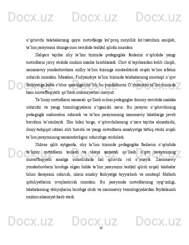 o‘qituvchi   talabalarning   qaysi   metodlarga   ko‘proq   moyillik   ko‘rsatishini   aniqlab,
ta’lim jarayonini shunga mos ravishda tashkil qilishi mumkin.
Xalqaro   tajriba   oliy   ta’lim   tizimida   pedagogika   fanlarini   o‘qitishda   yangi
metodlarni joriy etishda muhim manba hisoblanadi. Chet el tajribasidan kelib chiqib,
zamonaviy   yondashuvlarni   milliy   ta’lim   tizimiga   moslashtirish   orqali   ta’lim   sifatini
oshirish mumkin. Masalan,  Finlyandiya ta’lim tizimida talabalarning mustaqil  o‘quv
faoliyatiga katta e’tibor qaratilgan bo‘lib, bu yondashuvni O‘zbekiston ta’lim tizimida
ham muvaffaqiyatli qo‘llash imkoniyatlari mavjud.
Ta’limiy metodlarni samarali qo‘llash uchun pedagoglar doimiy ravishda malaka
oshirishi   va   yangi   texnologiyalarni   o‘rganishi   zarur.   Bu   jarayon   o‘qituvchining
pedagogik   mahoratini   oshiradi   va   ta’lim   jarayonining   zamonaviy   talablarga   javob
berishini   ta’minlaydi.   Shu   bilan   birga,   o‘qituvchilarning   o‘zaro   tajriba   almashishi,
ilmiy-tadqiqot ishlari olib borishi va yangi metodlarni amaliyotga tatbiq etishi orqali
ta’lim jarayonining samaradorligini oshirishga erishiladi.
Xulosa   qilib   aytganda,   oliy   ta’lim   tizimida   pedagogika   fanlarini   o‘qitishda
ta’limiy   metodlarni   tanlash   va   ularni   samarali   qo‘llash   o‘quv   jarayonining
muvaffaqiyatli   amalga   oshirilishida   hal   qiluvchi   rol   o‘ynaydi.   Zamonaviy
yondashuvlarni   hisobga   olgan   holda   ta’lim   jarayonini   tashkil   qilish   orqali   talabalar
bilim   darajasini   oshirish,   ularni   amaliy   faoliyatga   tayyorlash   va   mustaqil   fikrlash
qobiliyatlarini   rivojlantirish   mumkin.   Bu   jarayonda   metodlarning   uyg‘unligi,
talabalarning ehtiyojlarini hisobga olish va zamonaviy texnologiyalardan foydalanish
muhim ahamiyat kasb etadi.
32 