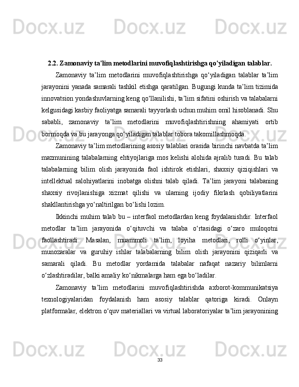 2.2. Zamonaviy ta'lim metodlarini muvofiqlashtirishga qo'yiladigan talablar.
Zamonaviy   ta’lim   metodlarini   muvofiqlashtirishga   qo‘yiladigan   talablar   ta’lim
jarayonini yanada samarali tashkil  etishga qaratilgan. Bugungi  kunda ta’lim tizimida
innovatsion yondashuvlarning keng qo‘llanilishi, ta’lim sifatini oshirish va talabalarni
kelgusidagi kasbiy faoliyatga samarali tayyorlash uchun muhim omil hisoblanadi. Shu
sababli,   zamonaviy   ta’lim   metodlarini   muvofiqlashtirishning   ahamiyati   ortib
bormoqda va bu jarayonga qo‘yiladigan talablar tobora takomillashmoqda.
Zamonaviy ta’lim metodlarining asosiy talablari orasida birinchi navbatda ta’lim
mazmunining   talabalarning   ehtiyojlariga   mos   kelishi   alohida   ajralib   turadi.   Bu   talab
talabalarning   bilim   olish   jarayonida   faol   ishtirok   etishlari,   shaxsiy   qiziqishlari   va
intellektual   salohiyatlarini   inobatga   olishni   talab   qiladi.   Ta’lim   jarayoni   talabaning
shaxsiy   rivojlanishiga   xizmat   qilishi   va   ularning   ijodiy   fikrlash   qobiliyatlarini
shakllantirishga yo‘naltirilgan bo‘lishi lozim.
Ikkinchi  muhim  talab bu – interfaol  metodlardan keng  foydalanishdir. Interfaol
metodlar   ta’lim   jarayonida   o‘qituvchi   va   talaba   o‘rtasidagi   o‘zaro   muloqotni
faollashtiradi.   Masalan,   muammoli   ta’lim,   loyiha   metodlari,   rolli   o‘yinlar,
munozaralar   va   guruhiy   ishlar   talabalarning   bilim   olish   jarayonini   qiziqarli   va
samarali   qiladi.   Bu   metodlar   yordamida   talabalar   nafaqat   nazariy   bilimlarni
o‘zlashtiradilar, balki amaliy ko‘nikmalarga ham ega bo‘ladilar.
Zamonaviy   ta’lim   metodlarini   muvofiqlashtirishda   axborot-kommunikatsiya
texnologiyalaridan   foydalanish   ham   asosiy   talablar   qatoriga   kiradi.   Onlayn
platformalar, elektron o‘quv materiallari va virtual laboratoriyalar ta’lim jarayonining
33 