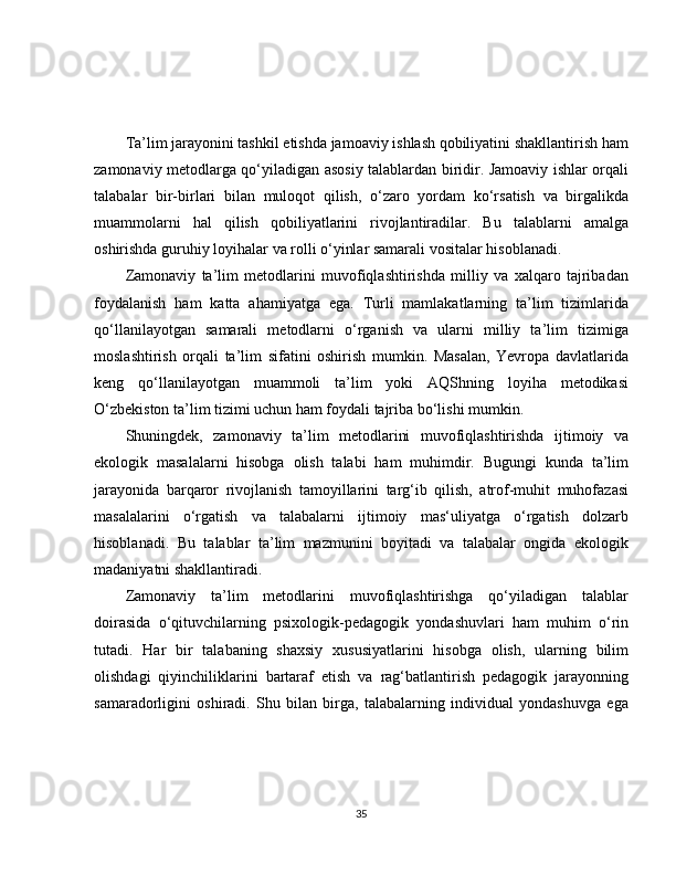 Ta’lim jarayonini tashkil etishda jamoaviy ishlash qobiliyatini shakllantirish ham
zamonaviy metodlarga qo‘yiladigan asosiy talablardan biridir. Jamoaviy ishlar orqali
talabalar   bir-birlari   bilan   muloqot   qilish,   o‘zaro   yordam   ko‘rsatish   va   birgalikda
muammolarni   hal   qilish   qobiliyatlarini   rivojlantiradilar.   Bu   talablarni   amalga
oshirishda guruhiy loyihalar va rolli o‘yinlar samarali vositalar hisoblanadi.
Zamonaviy   ta’lim   metodlarini   muvofiqlashtirishda   milliy   va   xalqaro   tajribadan
foydalanish   ham   katta   ahamiyatga   ega.   Turli   mamlakatlarning   ta’lim   tizimlarida
qo‘llanilayotgan   samarali   metodlarni   o‘rganish   va   ularni   milliy   ta’lim   tizimiga
moslashtirish   orqali   ta’lim   sifatini   oshirish   mumkin.   Masalan,   Yevropa   davlatlarida
keng   qo‘llanilayotgan   muammoli   ta’lim   yoki   AQShning   loyiha   metodikasi
O‘zbekiston ta’lim tizimi uchun ham foydali tajriba bo‘lishi mumkin.
Shuningdek,   zamonaviy   ta’lim   metodlarini   muvofiqlashtirishda   ijtimoiy   va
ekologik   masalalarni   hisobga   olish   talabi   ham   muhimdir.   Bugungi   kunda   ta’lim
jarayonida   barqaror   rivojlanish   tamoyillarini   targ‘ib   qilish,   atrof-muhit   muhofazasi
masalalarini   o‘rgatish   va   talabalarni   ijtimoiy   mas‘uliyatga   o‘rgatish   dolzarb
hisoblanadi.   Bu   talablar   ta’lim   mazmunini   boyitadi   va   talabalar   ongida   ekologik
madaniyatni shakllantiradi.
Zamonaviy   ta’lim   metodlarini   muvofiqlashtirishga   qo‘yiladigan   talablar
doirasida   o‘qituvchilarning   psixologik-pedagogik   yondashuvlari   ham   muhim   o‘rin
tutadi.   Har   bir   talabaning   shaxsiy   xususiyatlarini   hisobga   olish,   ularning   bilim
olishdagi   qiyinchiliklarini   bartaraf   etish   va   rag‘batlantirish   pedagogik   jarayonning
samaradorligini   oshiradi.   Shu   bilan   birga,   talabalarning   individual   yondashuvga   ega
35 