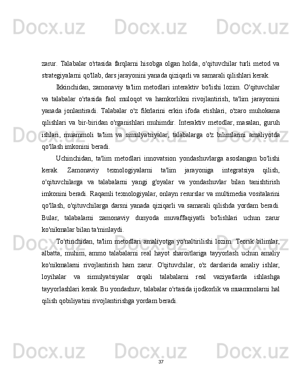 zarur.   Talabalar   o'rtasida   farqlarni   hisobga   olgan   holda,   o'qituvchilar   turli   metod   va
strategiyalarni qo'llab, dars jarayonini yanada qiziqarli va samarali qilishlari kerak.
Ikkinchidan,   zamonaviy   ta'lim   metodlari   interaktiv   bo'lishi   lozim.   O'qituvchilar
va   talabalar   o'rtasida   faol   muloqot   va   hamkorlikni   rivojlantirish,   ta'lim   jarayonini
yanada   jonlantiradi.   Talabalar   o'z   fikrlarini   erkin   ifoda   etishlari,   o'zaro   muhokama
qilishlari   va   bir-biridan   o'rganishlari   muhimdir.   Interaktiv   metodlar,   masalan,   guruh
ishlari,   muammoli   ta'lim   va   simulyatsiyalar,   talabalarga   o'z   bilimlarini   amaliyotda
qo'llash imkonini beradi.
Uchinchidan,   ta'lim   metodlari   innovatsion   yondashuvlarga   asoslangan   bo'lishi
kerak.   Zamonaviy   texnologiyalarni   ta'lim   jarayoniga   integratsiya   qilish,
o'qituvchilarga   va   talabalarni   yangi   g'oyalar   va   yondashuvlar   bilan   tanishtirish
imkonini beradi. Raqamli texnologiyalar, onlayn resurslar va multimedia vositalarini
qo'llash,   o'qituvchilarga   darsni   yanada   qiziqarli   va   samarali   qilishda   yordam   beradi.
Bular,   talabalarni   zamonaviy   dunyoda   muvaffaqiyatli   bo'lishlari   uchun   zarur
ko'nikmalar bilan ta'minlaydi.
To'rtinchidan,   ta'lim   metodlari   amaliyotga   yo'naltirilishi   lozim.   Teorik   bilimlar,
albatta,   muhim,   ammo   talabalarni   real   hayot   sharoitlariga   tayyorlash   uchun   amaliy
ko'nikmalarni   rivojlantirish   ham   zarur.   O'qituvchilar,   o'z   darslarida   amaliy   ishlar,
loyihalar   va   simulyatsiyalar   orqali   talabalarni   real   vaziyatlarda   ishlashga
tayyorlashlari kerak. Bu yondashuv, talabalar o'rtasida ijodkorlik va muammolarni hal
qilish qobiliyatini rivojlantirishga yordam beradi.
37 