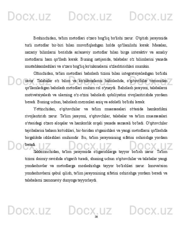Beshinchidan,   ta'lim   metodlari   o'zaro   bog'liq   bo'lishi   zarur.   O'qitish   jarayonida
turli   metodlar   bir-biri   bilan   muvofiqlashgan   holda   qo'llanilishi   kerak.   Masalan,
nazariy   bilimlarni   berishda   an'anaviy   metodlar   bilan   birga   interaktiv   va   amaliy
metodlarni   ham   qo'llash   kerak.   Buning   natijasida,   talabalar   o'z   bilimlarini   yanada
mustahkamlashlari va o'zaro bog'liq ko'nikmalarni o'zlashtirishlari mumkin.
Oltinchidan,   ta'lim   metodlari   baholash   tizimi   bilan   integratsiyalashgan   bo'lishi
zarur.   Talabalar   o'z   bilim   va   ko'nikmalarini   baholashda,   o'qituvchilar   tomonidan
qo'llaniladigan baholash metodlari muhim rol o'ynaydi. Baholash jarayoni, talabalarni
motivatsiyalash   va   ularning   o'z-o'zini   baholash   qobiliyatini   rivojlantirishda   yordam
beradi. Buning uchun, baholash mezonlari aniq va adolatli bo'lishi kerak.
Yettinchidan,   o'qituvchilar   va   ta'lim   muassasalari   o'rtasida   hamkorlikni
rivojlantirish   zarur.   Ta'lim   jarayoni,   o'qituvchilar,   talabalar   va   ta'lim   muassasalari
o'rtasidagi  o'zaro aloqalar  va hamkorlik orqali yanada samarali  bo'ladi. O'qituvchilar
tajribalarini baham ko'rishlari, bir-biridan o'rganishlari va yangi metodlarni qo'llashda
birgalikda   ishlashlari   muhimdir.   Bu,   ta'lim   jarayonining   sifatini   oshirishga   yordam
beradi.
Sakkizinchidan,   ta'lim   jarayonida   o'zgarishlarga   tayyor   bo'lish   zarur.   Ta'lim
tizimi doimiy ravishda o'zgarib turadi, shuning uchun o'qituvchilar va talabalar yangi
yondashuvlar   va   metodlarga   moslashishga   tayyor   bo'lishlari   zarur.   Innovatsion
yondashuvlarni qabul qilish, ta'lim jarayonining sifatini oshirishga yordam beradi va
talabalarni zamonaviy dunyoga tayyorlaydi.
38 