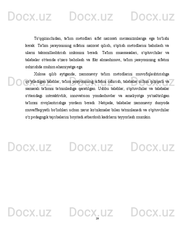 To'qqizinchidan,   ta'lim   metodlari   sifat   nazorati   mexanizmlariga   ega   bo'lishi
kerak.   Ta'lim   jarayonining   sifatini   nazorat   qilish,   o'qitish   metodlarini   baholash   va
ularni   takomillashtirish   imkonini   beradi.   Ta'lim   muassasalari,   o'qituvchilar   va
talabalar   o'rtasida   o'zaro   baholash   va   fikr   almashinuvi,   ta'lim   jarayonining   sifatini
oshirishda muhim ahamiyatga ega.
Xulosa   qilib   aytganda,   zamonaviy   ta'lim   metodlarini   muvofiqlashtirishga
qo'yiladigan talablar, ta'lim jarayonining sifatini oshirish, talabalar uchun qiziqarli va
samarali   ta'limni   ta'minlashga   qaratilgan.   Ushbu   talablar,   o'qituvchilar   va   talabalar
o'rtasidagi   interaktivlik,   innovatsion   yondashuvlar   va   amaliyotga   yo'naltirilgan
ta'limni   rivojlantirishga   yordam   beradi.   Natijada,   talabalar   zamonaviy   dunyoda
muvaffaqiyatli bo'lishlari uchun zarur ko'nikmalar bilan ta'minlanadi va o'qituvchilar
o'z pedagogik tajribalarini boyitadi.atbardosh kadrlarni tayyorlash mumkin.
39 