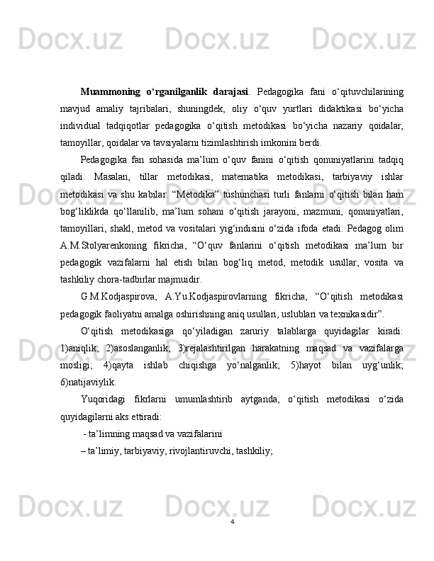 Muammoning   o‘rganilganlik   darajasi .   Pedagogika   fani   o‘qituvchilarining
mavjud   amaliy   tajribalari,   shuningdek,   oliy   o‘quv   yurtlari   didaktikasi   bo‘yicha
individual   tadqiqotlar   pedagogika   o‘qitish   metodikasi   bo‘yicha   nazariy   qoidalar,
tamoyillar, qoidalar va tavsiyalarni tizimlashtirish imkonini berdi.
Pedagogika   fan   sohasida   ma’lum   o‘quv   fanini   o‘qitish   qonuniyatlarini   tadqiq
qiladi.   Masalan,   tillar   metodikasi,   matematika   metodikasi,   tarbiyaviy   ishlar
metodikasi   va   shu   kabilar.   “Metodika”   tushunchasi   turli   fanlarni   o‘qitish   bilan   ham
bog‘liklikda   qo‘llanilib,   ma’lum   sohani   o‘qitish   jarayoni,   mazmuni,   qonuniyatlari,
tamoyillari,   shakl,   metod   va   vositalari   yig‘indisini   o‘zida   ifoda   etadi.   Pedagog   olim
A.M.Stolyarenkoning   fikricha,   “O‘quv   fanlarini   o‘qitish   metodikasi   ma’lum   bir
pedagogik   vazifalarni   hal   etish   bilan   bog‘liq   metod,   metodik   usullar,   vosita   va
tashkiliy chora-tadbirlar majmuidir.
G.M.Kodjaspirova,   A.Yu.Kodjaspirovlarning   fikricha,   “O‘qitish   metodikasi
pedagogik faoliyatni amalga oshirishning aniq usullari, uslublari va texnikasidir”.
O‘qitish   metodikasiga   qo‘yiladigan   zaruriy   talablarga   quyidagilar   kiradi:
1)aniqlik;   2)asoslanganlik;   3)rejalashtirilgan   harakatning   maqsad   va   vazifalarga
mosligi;   4)qayta   ishlab   chiqishga   yo‘nalganlik;   5)hayot   bilan   uyg‘unlik;
6)natijaviylik. 
Yuqoridagi   fikrlarni   umumlashtirib   aytganda,   o‘qitish   metodikasi   o‘zida
quyidagilarni aks ettiradi:
 - ta’limning maqsad va vazifalarini 
– ta’limiy, tarbiyaviy, rivojlantiruvchi, tashkiliy; 
4 
