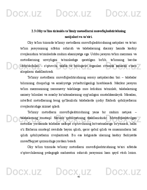2.3.Oliy ta'lim tizimida ta'limiy metodlarni muvofiqlashtirishning 
natijalari va ta'siri.
Oliy ta'lim tizimida ta'limiy metodlarni muvofiqlashtirishning natijalari va ta'siri
ta'lim   jarayonining   sifatini   oshirish   va   talabalarning   shaxsiy   hamda   kasbiy
rivojlanishini ta'minlashda muhim ahamiyatga ega. Ushbu jarayon ta'lim mazmuni va
metodlarining   uzviyligini   ta'minlashga   qaratilgan   bo'lib,   ta'limning   barcha
ishtirokchilari   –   o'qituvchi,   talaba   va   boshqaruv   organlari   o'rtasida   samarali   o'zaro
aloqalarni shakllantiradi.
Ta'limiy   metodlarni   muvofiqlashtirishning   asosiy   natijalaridan   biri   –   talabalar
bilimining   chuqurligi   va   amaliyotga   yo'naltirilganligi   hisoblanadi.   Mazkur   jarayon
ta'lim   mazmunining   zamonaviy   talablarga   mos   kelishini   ta'minlab,   talabalarning
nazariy bilimlari  va amaliy ko'nikmalarining uyg'unligini  mustahkamlaydi.  Masalan,
interfaol   metodlarning   keng   qo'llanilishi   talabalarda   ijodiy   fikrlash   qobiliyatlarini
rivojlantirishga xizmat qiladi.
Ta'limiy   metodlarni   muvofiqlashtirishning   yana   bir   muhim   natijasi   –
talabalarning   mustaqil   fikrlash   qobiliyatining   shakllanishidir.   Muvofiqlashtirilgan
metodlar yordamida talabalar nafaqat o'qituvchining ko'rsatmalariga bo'ysunadi, balki
o'z fikrlarini  mustaqil  ravishda bayon qilish, qaror  qabul qilish va muammolarni  hal
qilish   qobiliyatlarini   rivojlantiradi.   Bu   esa   kelgusida   ularning   kasbiy   faoliyatda
muvaffaqiyat qozonishiga yordam beradi.
Oliy   ta'lim   tizimida   ta'limiy   metodlarni   muvofiqlashtirishning   ta'siri   sifatida
o'qituvchilarning   pedagogik   mahoratini   oshirish   jarayonini   ham   qayd   etish   lozim.
40 