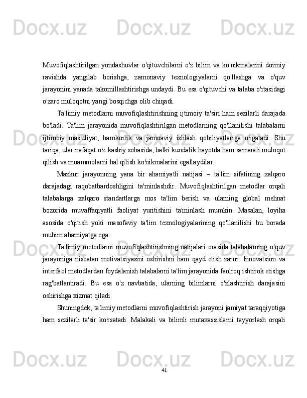 Muvofiqlashtirilgan   yondashuvlar   o'qituvchilarni   o'z   bilim   va   ko'nikmalarini   doimiy
ravishda   yangilab   borishga,   zamonaviy   texnologiyalarni   qo'llashga   va   o'quv
jarayonini yanada takomillashtirishga undaydi. Bu esa o'qituvchi va talaba o'rtasidagi
o'zaro muloqotni yangi bosqichga olib chiqadi.
Ta'limiy metodlarni  muvofiqlashtirishning ijtimoiy ta'siri  ham  sezilarli darajada
bo'ladi.   Ta'lim   jarayonida   muvofiqlashtirilgan   metodlarning   qo'llanilishi   talabalarni
ijtimoiy   mas'uliyat,   hamkorlik   va   jamoaviy   ishlash   qobiliyatlariga   o'rgatadi.   Shu
tariqa, ular nafaqat o'z kasbiy sohasida, balki kundalik hayotda ham samarali muloqot
qilish va muammolarni hal qilish ko'nikmalarini egallaydilar.
Mazkur   jarayonning   yana   bir   ahamiyatli   natijasi   –   ta'lim   sifatining   xalqaro
darajadagi   raqobatbardoshligini   ta'minlashdir.   Muvofiqlashtirilgan   metodlar   orqali
talabalarga   xalqaro   standartlarga   mos   ta'lim   berish   va   ularning   global   mehnat
bozorida   muvaffaqiyatli   faoliyat   yuritishini   ta'minlash   mumkin.   Masalan,   loyiha
asosida   o'qitish   yoki   masofaviy   ta'lim   texnologiyalarining   qo'llanilishi   bu   borada
muhim ahamiyatga ega.
Ta'limiy   metodlarni   muvofiqlashtirishning   natijalari   orasida   talabalarning   o'quv
jarayoniga   nisbatan   motivatsiyasini   oshirishni   ham   qayd   etish   zarur.   Innovatsion   va
interfaol metodlardan foydalanish talabalarni ta'lim jarayonida faolroq ishtirok etishga
rag'batlantiradi.   Bu   esa   o'z   navbatida,   ularning   bilimlarni   o'zlashtirish   darajasini
oshirishga xizmat qiladi.
Shuningdek, ta'limiy metodlarni muvofiqlashtirish jarayoni jamiyat taraqqiyotiga
ham   sezilarli   ta'sir   ko'rsatadi.   Malakali   va   bilimli   mutaxassislarni   tayyorlash   orqali
41 