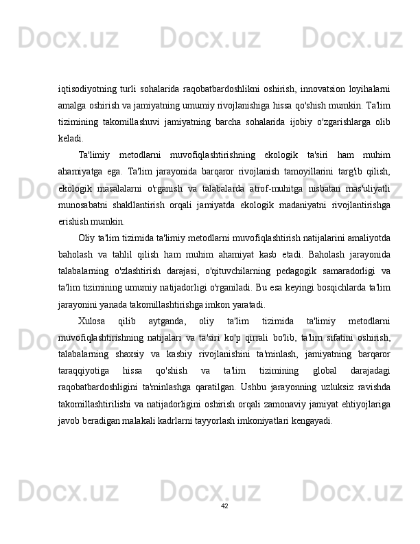 iqtisodiyotning   turli   sohalarida   raqobatbardoshlikni   oshirish,   innovatsion   loyihalarni
amalga oshirish va jamiyatning umumiy rivojlanishiga hissa qo'shish mumkin. Ta'lim
tizimining   takomillashuvi   jamiyatning   barcha   sohalarida   ijobiy   o'zgarishlarga   olib
keladi.
Ta'limiy   metodlarni   muvofiqlashtirishning   ekologik   ta'siri   ham   muhim
ahamiyatga   ega.   Ta'lim   jarayonida   barqaror   rivojlanish   tamoyillarini   targ'ib   qilish,
ekologik   masalalarni   o'rganish   va   talabalarda   atrof-muhitga   nisbatan   mas'uliyatli
munosabatni   shakllantirish   orqali   jamiyatda   ekologik   madaniyatni   rivojlantirishga
erishish mumkin.
Oliy ta'lim tizimida ta'limiy metodlarni muvofiqlashtirish natijalarini amaliyotda
baholash   va   tahlil   qilish   ham   muhim   ahamiyat   kasb   etadi.   Baholash   jarayonida
talabalarning   o'zlashtirish   darajasi,   o'qituvchilarning   pedagogik   samaradorligi   va
ta'lim tizimining umumiy natijadorligi o'rganiladi. Bu esa keyingi bosqichlarda ta'lim
jarayonini yanada takomillashtirishga imkon yaratadi.
Xulosa   qilib   aytganda,   oliy   ta'lim   tizimida   ta'limiy   metodlarni
muvofiqlashtirishning   natijalari   va   ta'siri   ko'p   qirrali   bo'lib,   ta'lim   sifatini   oshirish,
talabalarning   shaxsiy   va   kasbiy   rivojlanishini   ta'minlash,   jamiyatning   barqaror
taraqqiyotiga   hissa   qo'shish   va   ta'lim   tizimining   global   darajadagi
raqobatbardoshligini   ta'minlashga   qaratilgan.   Ushbu   jarayonning   uzluksiz   ravishda
takomillashtirilishi  va  natijadorligini   oshirish  orqali   zamonaviy  jamiyat  ehtiyojlariga
javob beradigan malakali kadrlarni tayyorlash imkoniyatlari kengayadi.
42 