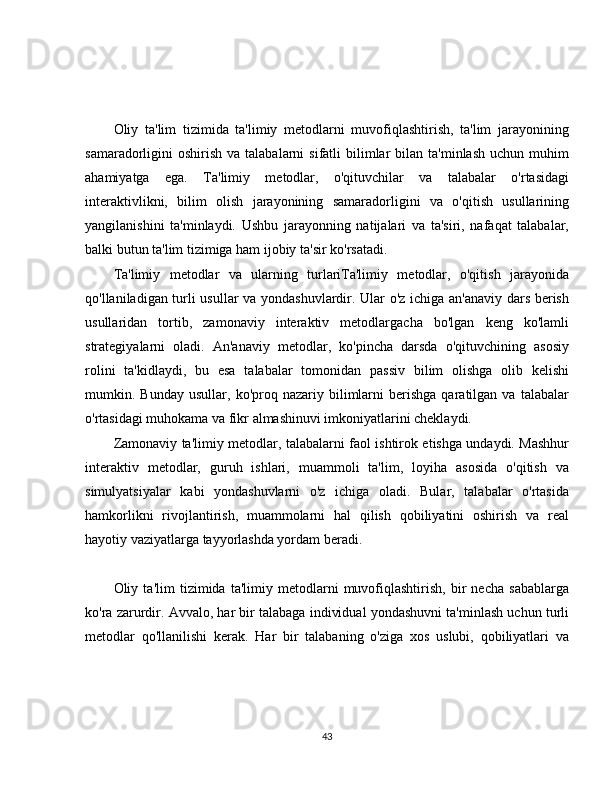 Oliy   ta'lim   tizimida   ta'limiy   metodlarni   muvofiqlashtirish,   ta'lim   jarayonining
samaradorligini  oshirish  va  talabalarni  sifatli  bilimlar  bilan  ta'minlash  uchun  muhim
ahamiyatga   ega.   Ta'limiy   metodlar,   o'qituvchilar   va   talabalar   o'rtasidagi
interaktivlikni,   bilim   olish   jarayonining   samaradorligini   va   o'qitish   usullarining
yangilanishini   ta'minlaydi.   Ushbu   jarayonning   natijalari   va   ta'siri,   nafaqat   talabalar,
balki butun ta'lim tizimiga ham ijobiy ta'sir ko'rsatadi.
Ta'limiy   metodlar   va   ularning   turlariTa'limiy   metodlar,   o'qitish   jarayonida
qo'llaniladigan turli usullar  va yondashuvlardir. Ular o'z ichiga an'anaviy dars berish
usullaridan   tortib,   zamonaviy   interaktiv   metodlargacha   bo'lgan   keng   ko'lamli
strategiyalarni   oladi.   An'anaviy   metodlar,   ko'pincha   darsda   o'qituvchining   asosiy
rolini   ta'kidlaydi,   bu   esa   talabalar   tomonidan   passiv   bilim   olishga   olib   kelishi
mumkin.  Bunday   usullar,   ko'proq  nazariy   bilimlarni   berishga   qaratilgan  va   talabalar
o'rtasidagi muhokama va fikr almashinuvi imkoniyatlarini cheklaydi.
Zamonaviy ta'limiy metodlar, talabalarni faol ishtirok etishga undaydi. Mashhur
interaktiv   metodlar,   guruh   ishlari,   muammoli   ta'lim,   loyiha   asosida   o'qitish   va
simulyatsiyalar   kabi   yondashuvlarni   o'z   ichiga   oladi.   Bular,   talabalar   o'rtasida
hamkorlikni   rivojlantirish,   muammolarni   hal   qilish   qobiliyatini   oshirish   va   real
hayotiy vaziyatlarga tayyorlashda yordam beradi.
Oliy   ta'lim   tizimida   ta'limiy   metodlarni   muvofiqlashtirish,   bir   necha   sabablarga
ko'ra zarurdir. Avvalo, har bir talabaga individual yondashuvni ta'minlash uchun turli
metodlar   qo'llanilishi   kerak.   Har   bir   talabaning   o'ziga   xos   uslubi,   qobiliyatlari   va
43 