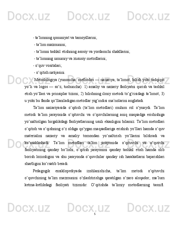 - ta’limning qonuniyat va tamoyillarini;
 - ta’lim mazmunini;
 - ta’limni tashkil etishning asosiy va yordamchi shakllarini;
 - ta’limning umumiy va xususiy metodlarini; 
- o‘quv vositalari;
 - o‘qitish natijasini.
  Metodologiya   (yunoncha.   methodos   —   nazariya,   ta’limot,   bilish   yoki   tadqiqot
yo‘li   va logos  —  so‘z,  tushuncha):  1)  amaliy  va  nazariy faoliyatni  qurish  va tashkil
etish yo‘llari va prinsiplar tizimi; 2) bilishning ilmiy metodi to‘g‘risidagi ta’limot; 3)
u yoki bu fanda qo‘llaniladigan metodlar yig‘indisi ma’nolarini anglatadi.
Ta’lim   nazariyasida   o‘qitish   (ta’lim   metodlari)   muhim   rol   o‘ynaydi.   Ta’lim
metodi   ta’lim   jarayonida   o‘qituvchi   va   o‘quvchilarning   aniq   maqsadga   erishishiga
yo‘naltirilgan birgalikdagi  faoliyatlarining usuli ekanligini bilamiz. Ta’lim metodlari
o‘qitish va o‘qishning o‘z oldiga qo‘ygan maqsadlariga erishish yo‘llari hamda o‘quv
materialini   nazariy   va   amaliy   tomondan   yo‘naltirish   yo‘llarini   bildiradi   va
ko‘maklashadi.   Ta’lim   metodlari   ta’lim   jarayonida   o‘qituvchi   va   o‘quvchi
faoliyatining   qanday   bo‘lishi,   o‘qitish   jarayonini   qanday   tashkil   etish   hamda   olib
borish   lozimligini   va   shu   jarayonda   o‘quvchilar   qanday   ish   harakatlarni   bajarishlari
shartligini ko‘rsatib beradi. 
Pedagogik   ensiklopediyada   izohlanishicha,   ta’lim   metodi   o‘qituvchi
o‘quvchining   ta’lim   mazmunini   o‘zlashtirishga   qaratilgan   o‘zaro   aloqador,   ma’lum
ketma-ketlikdagi   faoliyati   tizimidir.   O‘qitishda   ta’limiy   metodlarning   tasnifi.
5 