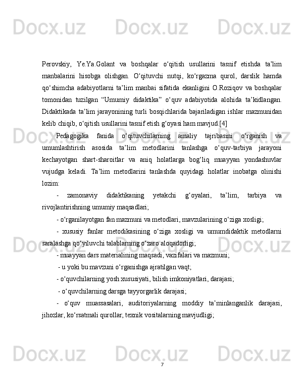 Perovskiy,   Ye.Ya.Golant   va   boshqalar   o‘qitish   usullarini   tasnif   etishda   ta’lim
manbalarini   hisobga   olishgan.   O‘qituvchi   nutqi,   ko‘rgazma   qurol,   darslik   hamda
qo‘shimcha   adabiyotlarni   ta’lim   manbai   sifatida   ekanligini   O.Roziqov   va   boshqalar
tomonidan   tuzilgan   “Umumiy   didaktika”   o‘quv   adabiyotida   alohida   ta’kidlangan.
Didaktikada   ta’lim   jarayonining   turli   bosqichlarida   bajariladigan   ishlar   mazmunidan
kelib chiqib, o‘qitish usullarini tasnif etish g‘oyasi ham mavjud.[4]
Pedagogika   fanida   o‘qituvchilarning   amaliy   tajribasini   o‘rganish   va
umumlashtirish   asosida   ta’lim   metodlarini   tanlashga   o‘quv-tarbiya   jarayoni
kechayotgan   shart-sharoitlar   va   aniq   holatlarga   bog‘liq   muayyan   yondashuvlar
vujudga   keladi.   Ta’lim   metodlarini   tanlashda   quyidagi   holatlar   inobatga   olinishi
lozim: 
-   zamonaviy   didaktikaning   yetakchi   g‘oyalari,   ta’lim,   tarbiya   va
rivojlantirishning umumiy maqsadlari; 
- o‘rganilayotgan fan mazmuni va metodlari, mavzularining o‘ziga xosligi; 
-   xususiy   fanlar   metodikasining   o‘ziga   xosligi   va   umumdidaktik   metodlarni
saralashga qo‘yiluvchi talablarning o‘zaro aloqadorligi; 
- muayyan dars materialining maqsadi, vazifalari va mazmuni;
 - u yoki bu mavzuni o‘rganishga ajratilgan vaqt; 
- o‘quvchilarning yosh xususiyati, bilish imkoniyatlari, darajasi;
 - o‘quvchilarning darsga tayyorgarlik darajasi; 
-   o‘quv   muassasalari,   auditoriyalarning   moddiy   ta’minlanganlik   darajasi,
jihozlar, ko‘rsatmali qurollar, texnik vositalarning mavjudligi; 
7 