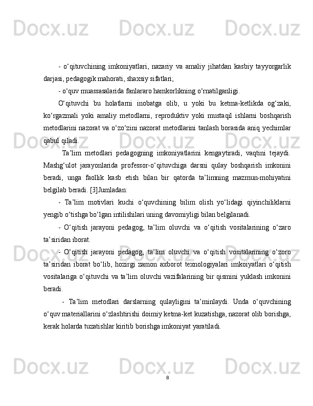 -   o‘qituvchining   imkoniyatlari,   nazariy   va   amaliy   jihatdan   kasbiy   tayyorgarlik
darjasi, pedagogik mahorati, shaxsiy sifatlari; 
- o‘quv muassasalarida fanlararo hamkorlikning o‘rnatilganligi. 
O‘qituvchi   bu   holatlarni   inobatga   olib,   u   yoki   bu   ketma-ketlikda   og‘zaki,
ko‘rgazmali   yoki   amaliy   metodlarni,   reproduktiv   yoki   mustaqil   ishlarni   boshqarish
metodlarini nazorat va o‘zo‘zini nazorat metodlarini tanlash borasida aniq yechimlar
qabul qiladi.
  Ta’lim   metodlari   pedagogning   imkoniyatlarini   kengaytiradi,   vaqtini   tejaydi.
Mashg‘ulot   jarayonlarida   professor-o‘qituvchiga   darsni   qulay   boshqarish   imkonini
beradi,   unga   faollik   kasb   etish   bilan   bir   qatorda   ta’limning   mazmun-mohiyatini
belgilab beradi. [3]Jumladan: 
-   Ta’lim   motivlari   kuchi   o‘quvchining   bilim   olish   yo‘lidagi   qiyinchiliklarni
yengib o‘tishga bo‘lgan intilishilari uning davomiyligi bilan belgilanadi. 
-   O‘qitish   jarayoni   pedagog,   ta’lim   oluvchi   va   o‘qitish   vositalarining   o‘zaro
ta’siridan iborat. 
-   O‘qitish   jarayoni   pedagog,   ta’lim   oluvchi   va   o‘qitish   vositalarining   o‘zoro
ta’siridan   iborat   bo‘lib,   hozirgi   zamon   axborot   texnologiyalari   imkoiyatlari   o‘qitish
vositalariga o‘qituvchi  va ta’lim  oluvchi  vazifalarining bir  qismini  yuklash imkonini
beradi.
  -   Ta’lim   metodlari   darslarning   qulayligini   ta’minlaydi.   Unda   o‘quvchining
o‘quv materiallarini o‘zlashtirishi doimiy ketma-ket kuzatishga, nazorat olib borishga,
kerak holarda tuzatishlar kiritib borishga imkoniyat yaratiladi.
8 