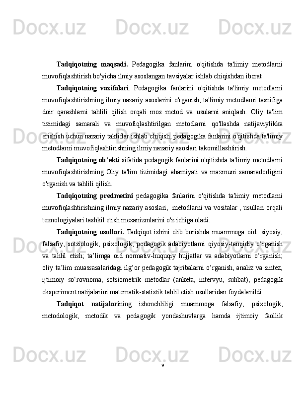 Tadqiqotning   maqsadi.   Pedagogika   fanlarini   o'qitishda   ta'limiy   metodlarni
muvofiqlashtirish bo'yicha ilmiy asoslangan tavsiyalar ishlab chiqishdan iborat
Tadqiqotning   vazifalari .   Pedagogika   fanlarini   o'qitishda   ta'limiy   metodlarni
muvofiqlashtirishning ilmiy nazariy asoslarini o'rganish, ta'limiy metodlarni tasnifiga
doir   qarashlarni   tahlili   qilish   orqali   mos   metod   va   usularni   aniqlash.   Oliy   ta'lim
tizimidagi   samarali   va   muvofiqlashtirilgan   metodlarni   qo'llashda   natijaviylikka
erishish uchun nazariy takliflar ishlab chiqish, pedagogika fanlarini o'qitishda ta'limiy
metodlarni muvofiqlashtirishning ilmiy nazariy asoslari takomillashtirish. 
Tadqiqotning ob’ekti  sifatida pedagogik fanlarini o'qitishda ta'limiy metodlarni
muvofiqlashtirishning   Oliy   ta'lim   tizimidagi   ahamiyati   va   mazmuni   samaradorligini
o'rganish va tahlili qilish. 
Tadqiqotning   predmetini   pedagogika   fanlarini   o'qitishda   ta'limiy   metodlarni
muvofiqlashtirishning ilmiy nazariy asoslari,   metodlarni va vositalar , usullari orqali
texnologiyalari tashkil etish mexanizmlarini o'z ichiga oladi.
Tadqiqotning   usullari.   Tadqiqot   ishini   olib   borishda   muammoga   oid     siyosiy,
falsafiy,   sotsiologik,   psixologik,   pedagogik   adabiyotlarni   qiyosiy-tanqidiy   o‘rganish
va   tahlil   etish;   ta’limga   oid   normativ-huquqiy   hujjatlar   va   adabiyotlarni   o‘rganish;
oliy ta’lim  muassasalaridagi  ilg‘or pedagogik tajribalarni  o‘rganish, analiz va sintez,
ijtimoiy   so‘rovnoma,   sotsiometrik   metodlar   (anketa,   intervyu,   suhbat),   pedagogik
eksperiment natijalarini matematik-statistik tahlil etish usullaridan foydalanildi.
Tadqiqot   natijalari ning   ishonchliligi   muammoga   falsafiy,   psixologik,
metodologik,   metodik   va   pedagogik   yondashuvlarga   hamda   ijtimoiy   faollik
9 