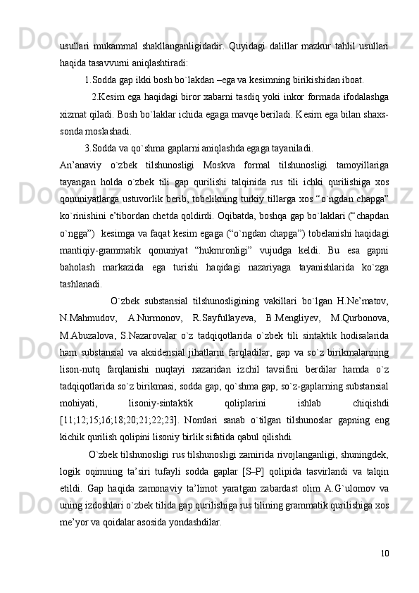 usullari   mukammal   shakllanganligidadir.   Quyidagi   dalillar   mazkur   tahlil   usullari
haqida tasavvurni aniqlashtiradi:
          1.Sodda gap ikki bosh bo`lakdan –ega va kesimning birikishidan iboat.
                   2.Kesim ega haqidagi biror xabarni tasdiq yoki inkor formada ifodalashga
xizmat qiladi. Bosh bo`laklar ichida egaga mavqe beriladi. Kesim ega bilan shaxs-
sonda moslashadi.
          3.Sodda va qo`shma gaplarni aniqlashda egaga tayaniladi. 
An’anaviy   o`zbek   tilshunosligi   Moskva   formal   tilshunosligi   tamoyillariga
tayangan   holda   o`zbek   tili   gap   qurilishi   talqinida   rus   tili   ichki   qurilishiga   xos
qonuniyatlarga   ustuvorlik  berib,   tobelikning   turkiy   tillarga   xos   “o`ngdan  chapga”
ko`rinishini e’tibordan chetda qoldirdi. Oqibatda, boshqa gap bo`laklari (“chapdan
o`ngga”)   kesimga va faqat kesim egaga (“o`ngdan chapga”)  tobelanishi haqidagi
mantiqiy-grammatik   qonuniyat   “hukmronligi”   vujudga   keldi.   Bu   esa   gapni
baholash   markazida   ega   turishi   haqidagi   nazariyaga   tayanishlarida   ko`zga
tashlanadi. 
                    O`zbek   substansial   tilshunosligining   vakillari   bo`lgan   H.Ne’matov,
N.Mahmudov,   A.Nurmonov,   R.Sayfullayeva,   B.Mengliyev,   M.Qurbonova,
M.Abuzalova,   S.Nazarovalar   o`z   tadqiqotlarida   o`zbek   tili   sintaktik   hodisalarida
ham   substansial   va   aksidensial   jihatlarni   farqladilar,   gap   va   so`z   birikmalarining
lison-nutq   farqlanishi   nuqtayi   nazaridan   izchil   tavsifini   berdilar   hamda   o`z
tadqiqotlarida so`z birikmasi, sodda gap, qo`shma gap, so`z-gaplarning substansial
mohiyati,   lisoniy-sintaktik   qoliplarini   ishlab   chiqishdi
[11;12;15;16;18;20;21;22;23].   Nomlari   sanab   o`tilgan   tilshunoslar   gapning   eng
kichik qurilish qolipini lisoniy birlik sifatida qabul qilishdi. 
                 O`zbek tilshunosligi rus tilshunosligi zamirida rivojlanganligi, shuningdek,
logik   oqimning   ta’siri   tufayli   sodda   gaplar   [S–P]   qolipida   tasvirlandi   va   talqin
etildi.   Gap   haqida   zamonaviy   ta’limot   yaratgan   zabardast   olim   A.G`ulomov   va
uning izdoshlari o`zbek tilida gap qurilishiga rus tilining grammatik qurilishiga xos
me’yor va qoidalar asosida yondashdilar. 
10 