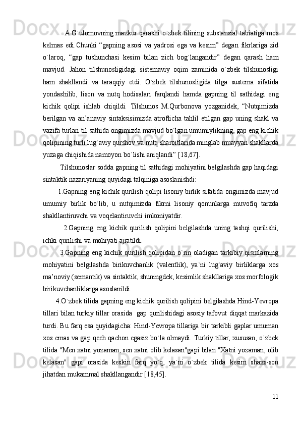                  A.G`ulomovning mazkur  qarashi  o`zbek tilining substansial  tabiatiga mos
kelmas   edi.Chunki   “gapning   asosi   va   yadrosi   ega   va   kesim”   degan   fikrlariga   zid
o`laroq,   “gap   tushunchasi   kesim   bilan   zich   bog`langandir”   degan   qarash   ham
mavjud.   Jahon   tilshunosligidagi   sistemaviy   oqim   zaminida   o`zbek   tilshunosligi
ham   shakllandi   va   taraqqiy   etdi.   O`zbek   tilshunosligida   tilga   sustema   sifatida
yondashilib,   lison   va   nutq   hodisalari   farqlandi   hamda   gapning   til   sathidagi   eng
kichik   qolipi   ishlab   chiqildi.   Tilshunos   M.Qurbonova   yozganidek,   “Nutqimizda
berilgan   va   an’anaviy   sintaksisimizda   atroflicha   tahlil   etilgan   gap   uning   shakl   va
vazifa turlari til sathida ongimizda mavjud bo`lgan umumiylikning, gap eng kichik
qolipining turli lug`aviy qurshov va nutq sharoitlarida minglab muayyan shakllarda
yuzaga chiqishida namoyon bo`lishi aniqlandi” [18,67]. 
         Tilshunoslar sodda gapning til sathidagi mohiyatini belgilashda gap haqidagi
sintaktik nazariyaning quyidagi talqiniga asoslanishdi:
        1.Gapning eng kichik qurilish qolipi lisoniy birlik sifatida ongimizda mavjud
umumiy   birlik   bo`lib,   u   nutqimizda   fikrni   lisoniy   qonunlarga   muvofiq   tarzda
shakllantiruvchi va voqelantiruvchi imkoniyatdir.
              2.Gapning   eng   kichik   qurilish   qolipini   belgilashda   uning   tashqi   qurilishi,
ichki qurilishi va mohiyati ajratildi.
             3.Gapning eng kichik qurilish qolipidan o`rin oladigan tarkibiy qismlarning
mohiyatini   belgilashda   birikuvchanlik   (valentlik),   ya`ni   lug`aviy   birliklarga   xos
ma’noviy (semantik) va sintaktik, shuningdek, kesimlik shakllariga xos morfologik
birikuvchanliklarga asoslanildi.
       4.O`zbek tilida gapning eng kichik qurilish qolipini belgilashda Hind-Yevropa
tillari bilan turkiy tillar orasida   gap qurilishidagi asosiy tafovut diqqat markazida
turdi. Bu farq esa quyidagicha: Hind-Yevropa tillariga bir tarkibli gaplar umuman
xos emas va gap qech qachon egasiz bo`la olmaydi. Turkiy tillar, xususan, o`zbek
tilida "Men xatni yozaman, sen xatni olib kelasan"gapi bilan "Xatni yozaman, olib
kelasan"   gapi   orasida   keskin   farq   yo`q,   ya`ni   o`zbek   tilida   kesim   shaxs-son
jihatdan mukammal shakllangandir [18,45].
11 