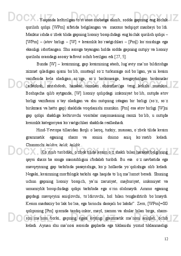                   Yuqorida   keltirilgan   to`rt   asos   inobatga  olinib,   sodda   gapning  eng   kichik
qurilish   qolipi   [WPm]   sifatida   belgilangan   va     maxsus   tadqiqot   manbayi   bo`ldi.
Mazkur ishda o`zbek tilida gapning lisoniy bosqichdagi eng kichik qurilish qolipi –
[WPm]   –   (atov   birligi   –   [W]   +   kesimlik   ko`rsatgichlari   –   [Pm])   ko`rinishiga   ega
ekanligi isbotlangan. Shu asosga  tayangan holda sodda gapning nutqiy va lisoniy
qurilishi orasidagi asosiy tafovut ochib berilgan edi [27, 5].         
              Bunda   [W]   –   kesimning,   gap   kesimining   atash,   lug`aviy   ma’no   bildirishga
xizmat   qiladigan   qismi   bo`lib,   mustaqil   so`z   turkumiga   oid   bo`lgan,   ya`ni   kesim
vazifasida   kela   oladigan   so`zga,   so`z   birikmasiga,   kengaytirilgan   birikmalar
(sifatdosh,   ravishdosh,   harakat   nomlari   oborotlari)ga   teng   kelishi   mumkin.
Boshqacha   qilib   aytganda,   [W]   lisoniy   qolipdagi   imkoniyat   bo`lib,   nutqda   atov
birligi   vazifasini   o`tay   oladigan   va   shu   nutqning   istagan   bir   birligi   (so`z,   so`z
birikmasi va hatto gap) shaklida voqelanishi mumkin. [Pm] esa atov birligi [W]ni
gap   qolipi   shakliga   keltiruvchi   vositalar   majmuasining   ramzi   bo`lib,   u   nutqda
kesimlik kategoriyasi ko`rsatgichlari shaklida reallashadi. 
              Hind-Yevropa  tillaridan  farqli   o`laroq,   turkiy,   xususan,   o`zbek   tilida   kesim
grammatik   eganing   shaxs   va   sonini   doimo   aniq   ko`rsatib   keladi.
Chunonchi: keldim, keldi, keldik...  
             Ko`rinib turibdiki, o`zbek tilida kesim o`z shakli bilan harakat(belgi)ning
qaysi   shaxs   ba   songa   mansubligini   ifodalab   turibdi.   Bu   esa     o`z   navbatida   ega
mavqeyining   gap   tarkibida   pasayishiga,   ko`p   hollarda   yo`qolishiga   olib   keladi.
Negaki, kesimning morfologik tarkibi ega haqida to`liq ma’lumot beradi. Shuning
uchun   gapning   lisoniy   bosqich,   ya’ni   zaruriyat,   majburiyat,   imkoniyat   va
umumiylik   bosqichidagi   qolipi   tarkibida   ega   o`rin   ololmaydi.   Ammo   eganing
gapdagi   mavqeyini   aniqlovchi,   to`ldiruvchi,   hol   bilan   tenglashtirib   bo`lmaydi.
Kesim markaziy bo`lak bo`lsa, ega birinchi darajali bo`lakdir”. Zero, [WPm]=SG
qolipining   [Pm]   qismida   tasdiq-inkor,   mayl,   zamon   va   shular   bilan   birga,   shaxs-
son   ma’nosi   borki,   gapning   egasi   keyingi   grammatik   ma’noni   aniqlab,   ochib
keladi.   Aynan   shu   ma’nosi   asosida   gaplarda   ega   tiklanishi   yoxud   tiklanmasligi
12 