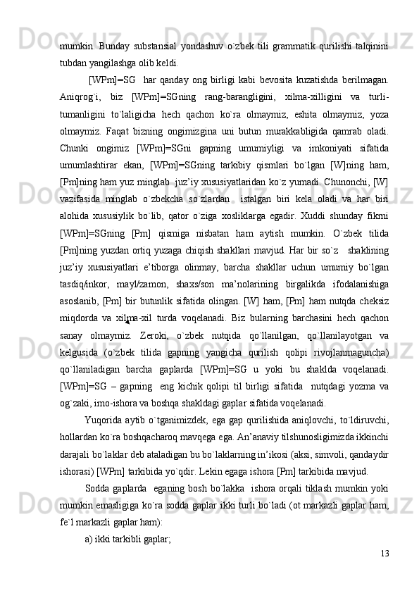 mumkin.   Bunday   substansial   yondashuv   o`zbek   tili   grammatik   qurilishi   talqinini
tubdan yangilashga olib keldi.
  [WPm]=SG     h ar   qanday   ong   birligi   kabi   bevosita   kuzatishda   berilmagan.
Aniqrog`i,   biz   [WPm]=SGning   rang-barangligini,   xilma-xilligini   va   turli-
tumanligini   to`laligicha   hech   qachon   ko`ra   olmaymiz,   eshitа   olmaymiz,   yoza
olmaymiz.   Faqat   bizning   ongimizgina   uni   butun   murakkabligida   qamrab   oladi.
Chunki   ongimiz   [WPm]=SGni   gapning   umumiyligi   va   imkoniyati   sifatida
umumlashtirar   ekan,   [WPm]=SGning   tarkibiy   qismlari   bo`lgan   [W]ning   ham,
[Pm]ning ham yuz minglab  juz’iy xususiyatlaridan ko`z yumadi. Chunonchi, [W]
vazifasida   minglab   o`zbekcha   so`zlardan     istalgan   biri   kela   oladi   va   har   biri
alohida   xususiylik   bo`lib,   qator   o`ziga   xosliklarga   egadir.   Xuddi   shunday   fikrni
[WPm]=SGning   [Pm]   qismiga   nisbatan   ham   aytish   mumkin.   O`zbek   tilida
[Pm]ning yuzdan ortiq yuzaga chiqish shakllari mavjud. Har bir so`z     shaklining
juz’iy   xususiyatlari   e’tiborga   olinmay,   barcha   shakllar   uchun   umumiy   bo`lgan
tasdiq/inkor,   mayl/zamon,   shaxs/son   ma’nolarining   birgalikda   ifodalanishiga
asoslanib, [Pm] bir  butunlik sifatida olingan. [W] ham, [Pm] ham nutqda cheksiz
miqdorda   va   xilma-xil   turda   voqelanadi.   Biz   bularning   barchasini   hech   qachon
sanay   olmaymiz.   Zeroki,   o`zbek   nutqida   qo`llanilgan,   qo`llanilayotgan   va
kelgusida   (o`zbek   tilida   gapning   yangicha   qurilish   qolipi   rivojlanmaguncha)
qo`llaniladigan   barcha   gaplarda   [WPm]=SG   u   yoki   bu   shaklda   voqelanadi.
[WPm]=SG   –   gapning     eng   kichik   qolipi   til   birligi   sifatida     nutqdagi   yozma   va
og`zaki, imo-ishora va boshqa shakldagi gaplar sifatida voqelanadi. 
              Yuqorida   aytib  o`tganimizdek,   ega   gap   qurilishida   aniqlovchi,   to`ldiruvchi,
hollardan ko`ra boshqacharoq mavqega ega. An’anaviy tilshunosligimizda ikkinchi
darajali bo`laklar deb ataladigan bu bo`laklarning in’ikosi (aksi, simvoli, qandaydir
ishorasi) [WPm] tarkibida yo`qdir. Lekin egaga ishora [Pm] tarkibida mavjud.
Sodda gaplarda   eganing bosh bo`lakka   ishora orqali  tiklash  mumkin yoki
mumkin emasligiga ko`ra sodda gaplar ikki turli bo`ladi (ot markazli gaplar ham,
fe`l markazli gaplar ham):
a) ikki tarkibli gaplar;
13 