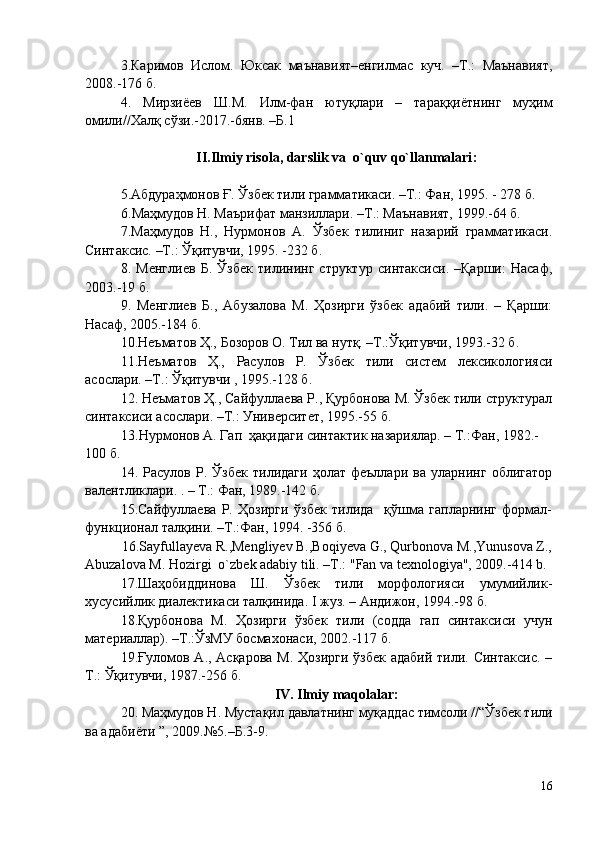 3.Каримов   Ислом.   Юксак   маънавият–енгилмас   куч.   –Т.:   Маънавият,
2008.-176 б.
4.   Мирзиёев   Ш.М.   Илм -фан   ютуқлари   –   тараққиётнинг   муҳим
омили// Халқ сўзи.-2017. -6янв. –Б.1
II. Ilmiy risola ,  darslik va    o`quv qo`llanmalari :
5.Абдураҳмонов Ғ. Ўзбек тили грамматикаси. –Т.: Фан, 1995. - 278 б.
6 .Маҳмудов Н. Маърифат манзиллари. –Т.: Маънавият, 1999.-64 б.
7 .Маҳмудов   Н.,   Нурмонов   А.   Ўзбек   тилиниг   назарий   грамматикаси.
Синтаксис. –Т.: Ўқитувчи, 1995. -232 б.
8 .   Менглиев   Б.   Ўзбек   тилининг   структур   синтаксиси.   –Қарши:   Насаф,
2003.-19 б.
9 .   Менглиев   Б.,   Абузалова   М.   Ҳозирги   ўзбек   адабий   тили.   –   Қарши:
Насаф, 2005.-184 б.
1 0 .Неъматов Ҳ., Бозоров О. Тил ва нутқ. –Т.:Ўқитувчи, 1993.-32 б.
1 1 .Неъматов   Ҳ.,   Расулов   Р.   Ўзбек   тили   систем   лексикологияси
асослари. –Т.: Ўқитувчи , 1995.-128 б.
12 . Неъматов Ҳ., Сайфуллаева Р., Қурбонова М. Ўзбек тили структурал
синтаксиси асослари. –Т.: Университет, 1995.-55 б.
13 . Нурмонов А. Гап   ҳ а қ идаги  синтактик назариялар. – Т.:Фан, 1982.-
100 б.
14 .   Расулов   Р.   Ўзбек   тилидаги   ҳолат   феъллари   ва   уларнинг   облигатор
валентликлари. . – T.: Фан, 1989.-142 б.
15.Сайфуллаева   Р.   Ҳозирги   ўзбек   тилида     қўшма   гапларнинг   формал-
функционал талқини. –Т.:Фан, 1994. -356 б.
                               16.Sayfullayeva R.,Mengliyev B.,Boqiyeva G., Qurbonova M.,Yunusova Z.,
Abuzalova M. Hozirgi  o`zbek adabiy tili. –T.: "Fan va texnologiya", 2009.-414 b. 
17 .Шаҳобиддинова   Ш.   Ўзбек   тили   морфологияси   умумийлик-
хусусийлик диалектикаси талқинида. I жуз. – Андижон, 1994.-98 б.
18.Қурбонова   М.   Ҳозирги   ўзбек   тили   (содда   гап   синтаксиси   учун
материаллар). –Т.:ЎзМУ босмахонаси, 2002.-117 б.
19 .Ғуломов А., Асқарова М. Ҳозирги  ўзбек адабий тили. Синтаксис.  –
Т.: Ўқитувчи, 1987.-256 б.
IV. Ilmiy maqolalar:
20. Маҳмудов Н. Мустақил давлатнинг муқаддас тимсоли //“Ўзбек тили
ва адабиёти ”, 2009.№5.–Б.3-9.
16 