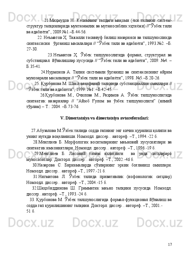                     21.Маҳмудов   Н.   Кесимнинг   гапдаги   мақоми   (ёки   тилнинг   систем-
структур талқинларида мунтазамлик ва мутаносиблик эҳтиёжи) //”Ўзбек тили
ва адабиёти”, 2009.№1.–Б.44-56.
         22. Неъматов Ҳ. Тажалли тасаввуф билиш назарияси ва тилшуносликда
синтаксисни   ўрганиш масалалари // “Ўзбек тили ва адабиёти”, 1993.№2. –Б.
27-30.
                  23. Неъматов   Ҳ.   Ўзбек   тилшунослигида   формал,   структурал   ва
субстанциал   йўналишлар хусусида // “Ўзбек тили ва адабиёти”, 2009. №4. –
Б.35-41.
                24. Нурмонов   А.   Тилни   системали   ўрганиш   ва   синтаксиснинг   айрим
мунозарали масалалари // “Ўзбек тили ва адабиёти”, 1998. №5.–Б.20-26.
       25.  Қурбонова М.   Шакл-вазифавий талқинда субстанциаллик омиллари //
“Ўзбек тили ва адабиёти”, 1999. №1. –Б.42-45.
            26.Қурбонова   М.,   Очилова   M.,   Раҳимов   A.   Ўзбек   тилшунослигида
синтактик   назариялар   //   “Aйюб   Ғулом   ва   ўзбек   тилшунослиги”   (илмий
тўрлам) – T.: 2004. –Б.73-76.
V.  Dissertatsiya va dissertatsiya avtoreferatlari :
    27. Абузалова М.Ўзбек тилида содда гапнинг энг кичик қурилиш қолипи ва
унинг нутқда воқеланиши. Номзодл. диссер... автореф. –Т., 1994.-22 б.
      28. Менглиев   Б.   Морфологик   воситаларнинг   маъновий   хусусиятлари   ва
синтактик имкониятлари. Номзодл. диссер... автореф. –Т., 1996.-19 б.
    29. Менглиев   Б.   Лисоний   тизим   яхлитлиги     ва   унда   сатҳлараро
муносабатлар. Докторл. диссер... автореф. –Т., 2002.-46 б.
    30. Назарова   С.   Бирикмаларда   сўзларнинг   эркин   боғланиш   омиллари.
Номзодл. диссер... автореф.–Т., 1997.-21 б.
    31. Нигматова   Л.   Ўзбек   тилида   привативлик   (нофонологик   сатҳлар)
Номзодл. диссер... автореф. –Т., 2004.-15 б.
    32. Шаҳобиддинова   Ш.   Грамматик   маъно   талқини   хусусида.   Номзодл.
диссер...автореф. –Т., 1993.-24 б.
    33.   Қурбонова   М.  Ўзбек  тилшунослигида  формал-функционал  йўналиш  ва
содда гап қурилишининг талқини. Докторл. диссер... автореф. –Т., 2001.-
51 б. 
17 