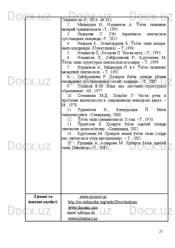 “Мumtoz so`z”, 2013. –B.312.
2. Маҳмудов   Н.,   Нурмонов   А.   Ўзбек   тилининг
назарий грамматикаси.–Т., 1995.
3. Назарова   С.   Сўз   бирикмаси   синтаксиси
субстанциал талқинда.–Т., 2015.
4. Назаров   К.,   Эгамбердиев   Б.   Ўзбек   тили   ишора-
имло қоидалари. (Пунктуация).   – Т ., 1996.
5. Неъматов Ҳ., Бозоров О. Тил ва нутқ. –Т . , 1993.
6. Неъматов   Ҳ.,   Сайфуллаева   Р.,   Қурбонова   М.
Ўзбек тили структурал синтаксиси асослари. – Т., 1999.
7. Нурмонов   А.,   Маҳмудов   Н.   в.б.   Ўзбек   тилининг
мазмуний синтаксиси. – Т., 1992.
8. Сайфуллаева   Р.   Ҳозирги   ўзбек   тилида   қўшма
гапларнинг субстанционал (зотий) тадқиқи.  – Т.,  2007.
9. Солнцев   В.М.   Яз ык   как   системно-структурное
образование. –М., 1977.
10. Степанова   М.Д.,   Хельбиг   Г.   Части   речи   и
проблема   валентности   в   современном   немецком   языке.   –
М., 1978.
11. Турниёзов   Н.,   Бекмуродов   Й.   Матн
тилшунослиги.  – Самарқанд, 2006.
12. Ўзбек тили грамматикаси. II том. –Т., 1976.
13. Ўринбоев   Б.   Ҳозирги   ўзбек   адабий   тилида
синтактик муносабатлар. –Самарқанд, 2002.
14. Қурбонова   М.   Ҳозирги   замон   ўзбек   тили   (содда
гап синтаксиси учун материаллар). – Т., 2002.
15. Ғуломов   А,   Асқарова   М.   Ҳозирги   ўзбек   адабий
тили. Синтаксис.–Т., 1987. 
Ziyonet vа
internet sаytlаri:     www.ziyonet.uz   
http://en.wikipedia.org/wiki/Structuralism
www.thinsan.com
       www. uforum.uz
       www.literature.uz
27 