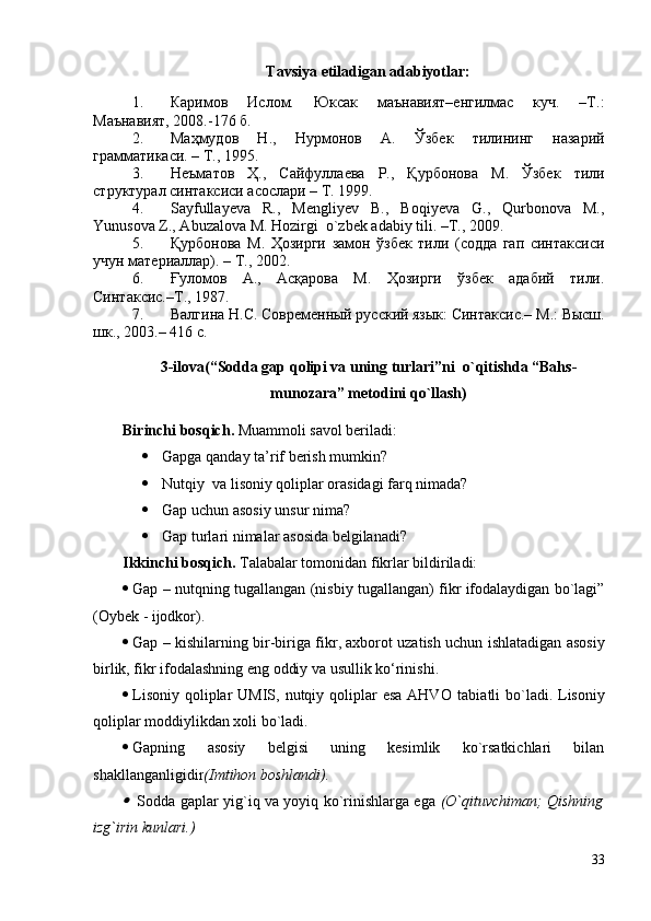 Tavsiya etiladigan adabiyotlar:
1. Каримов   Ислом.   Юксак   маънавият–енгилмас   куч.   –Т.:
Маънавият, 2008.-176 б.
2. Маҳмудов   Н.,   Нурмонов   А.   Ўзбек   тилининг   назарий
грамматикаси. – Т., 1995. 
3. Неъматов   Ҳ.,   Сайфуллаева   Р.,   Қурбонова   М.   Ўзбек   тили
структурал синтаксиси асослари – Т. 1999. 
4. Sayfullayeva   R.,   Mengliyev   B.,   Boqiyeva   G.,   Qurbonova   M.,
Yunusova Z., Abuzalova M. Hozirgi  o`zbek adabiy tili. –T., 2009.
5. Қурбонова   М.   Ҳозирги   замон   ўзбек   тили   (содда   гап   синтаксиси
учун материаллар). – Т., 2002. 
6. Ғуломов   А.,   Асқарова   М.   Ҳозирги   ўзбек   адабий   тили.
Синтаксис.–Т., 1987.
7. Валгина Н.С.  Современный русский язык: Синтаксис.–  М.: Высш.
шк., 2003.– 416 с.
3-ilоvа ( “Sоddа gаp qоlipi vа uning turlаri”ni  o`qitishdа “Bаhs-
munоzаrа” metоdini qo`llаsh )
Birinchi bosqich .  Muammoli savol beriladi :
 Gаpgа qаndаy tа’rif berish mumkin ?  
 Nutqiy  vа lisоniy qоliplаr оrаsidаgi fаrq nimаdа?
 Gаp uchun аsоsiy unsur nimа?
 Gаp  turlari nimalar asosida belgilanadi?
Ikkinchi bosqich.  Talabalar tomonidan fikrlar bildiriladi:
 Gаp – nutqning tugаllаngаn (nisbiy tugаllаngаn) fikr ifоdаlаydigаn bo`lаgi”
( Оybek - ijоdkоr ) .
 Gap – kishilarning bir-biriga fikr, axborot uzatish uchun ishlatadigan asosiy
birlik, fikr ifodalashning eng oddiy va usullik ko‘rinishi.
 Lisоniy  qоliplаr  UMIS, nutqiy qоliplаr  esа  АHVО  tаbi a tli  bo`lаdi. Lisоniy
qоliplаr mоddiylikdаn хоli bo`lаdi.
 Gаpning   аsоsiy   belgisi   uning   kesimlik   ko`rsаtkichlаri   bilаn
shаkllаngаnligidir (Imtihоn bоshlаndi).
  Sоddа gаplаr yig`iq vа yoyiq ko`rinishlаrgа egа   (O`qituvchimаn; Qishning
izg`irin kunlаri.)
33 