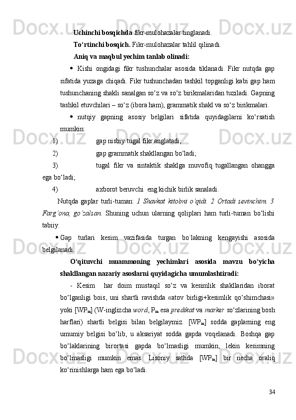 Uchinchi bosqichda  fikr-mulohazalar tinglanadi.  
To‘rtinchi bosqich.  Fikr-mulohazalar tahlil qilinadi.
Аniq va maqbul yechim tanlab olinadi:
 Kishi   ongidagi   fikr   tushunchalar   asosida   tiklanadi.   Fikr   nutqda   gap
sifatida yuzaga chiqadi. Fikr tushunchadan tashkil  topganligi  kabi  gap ham
tushunchaning shakli sanalgan so‘z va so‘z birikmalaridan tuziladi. Gapning
tashkil etuvchilari – so‘z (ibora ham), grammatik shakl va so‘z birikmalari. 
 nutqiy   gapning   asosiy   belgilari   sifatida   quyidagilarni   ko‘rsatish
mumkin: 
1) gap nisbiy tugal fikr anglatadi;
2) gap grammatik shakllangan bo‘ladi;
3) tugal   fikr   va   sintaktik   shaklga   muvofiq   tugallangan   ohangga
ega bo‘ladi;  
4) axborot beruvchi  eng kichik birlik sanaladi.      
    Nutqda   gaplar   turli-tuman:   1   Shavkat   kitobni   o‘qidi.   2   Ortadi   sevinchim.   3
Farg‘ona,   go‘zalsan.   Shuning   uchun   ularning   qoliplari   ham   turli-tuman   bo‘lishi
tabiiy. 
 Gаp   turlаri   kesim   vаzifаsidа   turgаn   bo`lаkning   kengаyishi   аsоsidа
belgilаnаdi. 
O‘qituvchi   muammoning   yechimlari   asosida   mavzu   bo‘yicha
shakllangan nazariy asoslarni  quyidagicha  umumlashtiradi:  
-   Kesim     har   doim   mustaqil   so‘z   va   kesimlik   shakllaridan   iborat
bo‘lganligi   bois,   uni   shartli   ravishda   «atov   birligi+kesimlik   qo‘shimchasi»
yoki  [WP
m ]  (W-inglizcha  word , P
m  esa  predikat  va  marker  so‘zlarining bosh
harflari)   shartli   belgisi   bilan   belgilaymiz.   [WP
m ]   sodda   gaplarning   eng
umumiy   belgisi   bo‘lib,   u   aksariyat   sodda   gapda   voqelanadi.   Boshqa   gap
bo‘laklarining   birortasi   gapda   bo‘lmasligi   mumkin,   lekin   kesimning
bo‘lmasligi   mumkin   emas.   Lisoniy   sathda   [WP
m ]   bir   necha   oraliq
ko‘rinishlarga ham ega bo‘ladi. 
34 