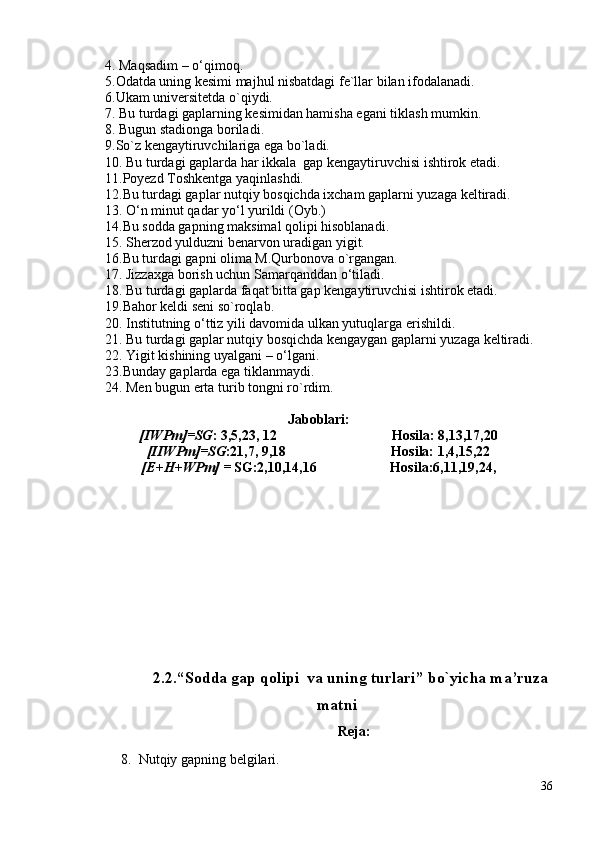 4.  Maqsadim –  o ‘ qimoq.
5.Odatda uning kesimi majhul nisbatdagi fe`llar bilan ifodalanadi.
6.Ukam universitetda o`qiydi.
7. Bu turdagi gaplarning kesimidan hamisha egani tiklash mumkin.
8.  Bugun stadionga  boriladi .  
9.So`z kengaytiruvchilariga ega bo`ladi.
10. Bu turdagi gaplarda har ikkala  gap kengaytiruvchisi ishtirok etadi.
11.Poyezd Toshkentga yaqinlashdi.
12.Bu turdagi gaplar nutqiy bosqichda ixcham gaplarni yuzaga keltiradi.
13.  O‘n minut qadar yo‘l  yurildi   (Oyb.)
14.Bu sodda gapning maksimal qolipi hisoblanadi.
15.  Sherzod  yulduzni benarvon uradigan yigit.
16.Bu turdagi gapni olima M.Qurbonova o`rgangan.
17.  Jizzaxga borish uchun Samarqanddan  o ‘ tiladi .
18. Bu turdagi gaplarda faqat bitta gap kengaytiruvchisi ishtirok etadi.
19.Bahor keldi seni so`roqlab.
20.  Institutning o‘ttiz yili davomida ulkan yutuqlarga  erishildi .
21. Bu turdagi gaplar nutqiy bosqichda kengaygan gaplarni yuzaga keltiradi.
22.  Yigit kishining uyalgani –  o ‘ lgani.
23.Bunday gaplarda ega tiklanmaydi.
24.  Men bugun erta turib tongni ro`rdim. 
Jaboblari:
[IWPm]=SG : 3,5,23, 12                                 Hosila: 8,13,17,20
[IIWPm]=SG :21,7, 9,18                              Hosila: 1,4,15,22     
[E+H+WPm] =  SG:2,10,14,16                     Hosila:6,11,19,24,      
                                       
2.2. “Sоddа gаp qоlipi  vа uning turlаri” bo`yichа m а’ruzа
mаtni
Reja:
8. Nut q iy  gapning belgilari.
36 