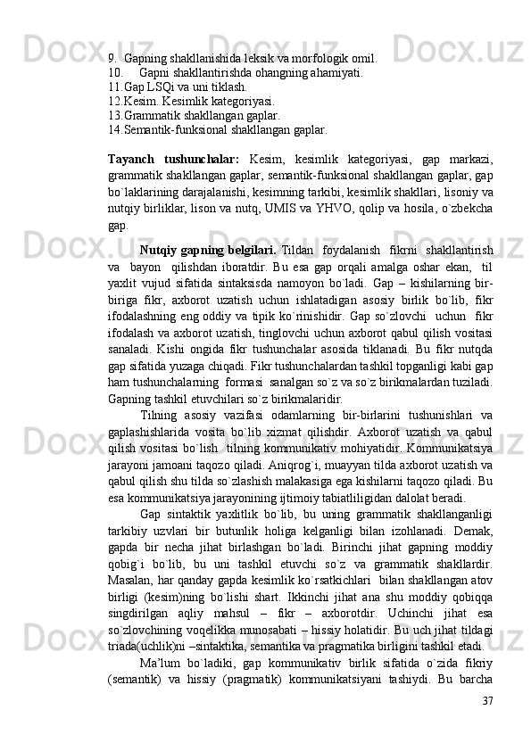 9. Gapning shakllanishida leksik va morfologik omil.
10. Gapni shakllantirishda o h angning ahamiyati.
11. Gap LSQi va uni tiklash.
12. Kesim. Kesimlik kategoriyasi.
13. Grammatik shakllangan gaplar.
14. Semantik-funksional shakllangan gaplar.
Tayanch   tushunchalar:   Kesim,   kesimlik   kategoriyasi,   gap   markazi,
grammatik shakllangan gaplar, semantik-funksional shakllangan gaplar, gap
bo`laklarining darajalanishi, kesimning tarkibi, kesimlik shakllari,  lisoniy va
nutqiy birliklar, lison va nutq, UMIS va YHVO, qolip va hosila, o`zbekcha
gap.
Nutqiy  gapning belgilari.   Tildan   foydalanish     fikrni     shakllantirish
va     bayon     qilishdan   iboratdir.   Bu   esa   gap   orqali   amalga   oshar   ekan,     til
yaxlit   vujud   sifatida   sintaksisda   namoyon   bo`ladi.   Gap   –   kishilarning   bir-
biriga   fikr,   axborot   uzatish   uchun   ishlatadigan   asosiy   birlik   bo`lib,   fikr
ifodalashning   eng  oddiy  va  tipik  ko`rinishidir.  Gap  so`zlovchi    uchun     fikr
ifodalash va axborot uzatish, tinglovchi uchun axborot qabul qilish vositasi
sanaladi.   Kishi   ongida   fikr   tushunchalar   asosida   tiklanadi.   Bu   fikr   nutqda
gap sifatida yuzaga chiqadi. Fikr tushunchalardan tashkil topganligi kabi gap
ham tushunchalarning  formasi  sanalgan so`z va so`z birikmalardan tuziladi.
Gapning tashkil etuvchilari so`z birikmalaridir. 
Tilning   asosiy   vazifasi   odamlarning   bir-birlarini   tushunishlari   va
gaplashishlarida   vosita   bo`lib   xizmat   qilishdir.   Axborot   uzatish   va   qabul
qilish   vositasi   bo`lish     tilning  kommunikativ  mohiyatidir.  Kommunikatsiya
jarayoni jamoani taqozo qiladi. Aniqrog`i, muayyan tilda axborot uzatish va
qabul qilish shu tilda so`zlashish malakasiga ega kishilarni taqozo qiladi. Bu
esa kommunikatsiya jarayonining ijtimoiy tabiatliligidan dalolat beradi. 
Gap   sintaktik   yaxlitlik   bo`lib,   bu   uning   grammatik   shakllanganligi
tarkibiy   uzvlari   bir   butunlik   holiga   kelganligi   bilan   izohlanadi.   Demak,
gapda   bir   necha   jihat   birlashgan   bo`ladi.   Birinchi   jihat   gapning   moddiy
qobig`i   bo`lib,   bu   uni   tashkil   etuvchi   so`z   va   grammatik   shakllardir.
Masalan, har qanday gapda kesimlik ko`rsatkichlari   bilan shakllangan atov
birligi   (kesim)ning   bo`lishi   shart.   Ikkinchi   jihat   ana   shu   moddiy   qobiqqa
singdirilgan   aqliy   mahsul   –   fikr   –   axborotdir.   Uchinchi   jihat   esa
so`zlovchining voqelikka munosabati – hissiy holatidir. Bu uch jihat tildagi
triada(uchlik)ni –sintaktika, semantika va pragmatika birligini tashkil etadi.
Ma’lum   bo`ladiki,   gap   kommunikativ   birlik   sifatida   o`zida   fikriy
(semantik)   va   hissiy   (pragmatik)   kommunikatsiyani   tashiydi.   Bu   barcha
37 