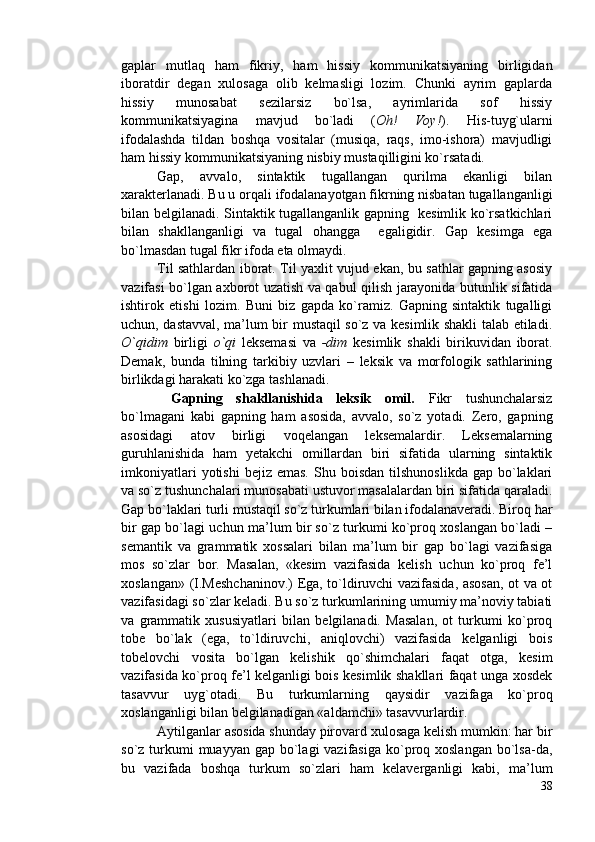 gaplar   mutlaq   ham   fikriy,   ham   hissiy   kommunikatsiyaning   birligidan
iboratdir   degan   xulosaga   olib   kelmasligi   lozim.   Chunki   ayrim   gaplarda
hissiy   munosabat   sezilarsiz   bo`lsa,   ayrimlarida   sof   hissiy
kommunikatsiyagina   mavjud   bo`ladi   ( Oh!   Voy! ).   His-tuyg`ularni
ifodalashda   tildan   boshqa   vositalar   (musiqa,   raqs,   imo-ishora)   mavjudligi
ham hissiy kommunikatsiyaning nisbiy mustaqilligini ko`rsatadi.
Gap,   avvalo,   sintaktik   tugallangan   qurilma   ekanligi   bilan
xarakterlanadi. Bu u orqali ifodalanayotgan fikrning nisbatan tugallanganligi
bilan belgilanadi. Sintaktik tugallanganlik gapning   kesimlik ko`rsatkichlari
bilan   shakllanganligi   va   tugal   ohangga     egaligidir.   Gap   kesimga   ega
bo`lmasdan tugal fikr ifoda eta olmaydi.
Til sathlardan iborat. Til yaxlit vujud ekan, bu sathlar gapning asosiy
vazifasi bo`lgan axborot uzatish va qabul qilish jarayonida butunlik sifatida
ishtirok   etishi   lozim.   Buni   biz   gapda   ko`ramiz.   Gapning   sintaktik   tugalligi
uchun, dastavval, ma’lum bir mustaqil so`z va kesimlik shakli talab etiladi.
O`qidim   birligi   o`qi   leksemasi   va   -dim   kesimlik   shakli   birikuvidan   iborat.
Demak,   bunda   tilning   tarkibiy   uzvlari   –   leksik   va   morfologik   sathlarining
birlikdagi harakati ko`zga tashlanadi.
  Gapning   shakllanishida   leksik   omil.   Fikr   tushunchalarsiz
bo`lmagani   kabi   gapning   ham   asosida,   avvalo,   so`z   yotadi.   Zero,   gapning
asosidagi   atov   birligi   voqelangan   leksemalardir.   Leksemalarning
guruhlanishida   ham   yetakchi   omillardan   biri   sifatida   ularning   sintaktik
imkoniyatlari  yotishi  bejiz   emas.  Shu  boisdan   tilshunoslikda   gap  bo`laklari
va so`z tushunchalari munosabati ustuvor masalalardan biri sifatida qaraladi.
Gap bo`laklari turli mustaqil so`z turkumlari bilan ifodalanaveradi. Biroq har
bir gap bo`lagi uchun ma’lum bir so`z turkumi ko`proq xoslangan bo`ladi –
semantik   va   grammatik   xossalari   bilan   ma’lum   bir   gap   bo`lagi   vazifasiga
mos   so`zlar   bor.   Masalan,   «kesim   vazifasida   kelish   uchun   ko`proq   fe’l
xoslangan» (I.Meshchaninov.) Ega, to`ldiruvchi vazifasida, asosan, ot va ot
vazifasidagi so`zlar keladi. Bu so`z turkumlarining umumiy ma’noviy tabiati
va   grammatik   xususiyatlari   bilan   belgilanadi.   Masalan,   ot   turkumi   ko`proq
tobe   bo`lak   (ega,   to`ldiruvchi,   aniqlovchi)   vazifasida   kelganligi   bois
tobelovchi   vosita   bo`lgan   kelishik   qo`shimchalari   faqat   otga,   kesim
vazifasida ko`proq fe’l kelganligi bois kesimlik shakllari faqat unga xosdek
tasavvur   uyg`otadi.   Bu   turkumlarning   qaysidir   vazifaga   ko`proq
xoslanganligi bilan belgilanadigan «aldamchi» tasavvurlardir. 
Aytilganlar asosida shunday pirovard xulosaga kelish mumkin: har bir
so`z turkumi  muayyan  gap bo`lagi  vazifasiga  ko`proq xoslangan  bo`lsa-da,
bu   vazifada   boshqa   turkum   so`zlari   ham   kelaverganligi   kabi,   ma’lum
38 
