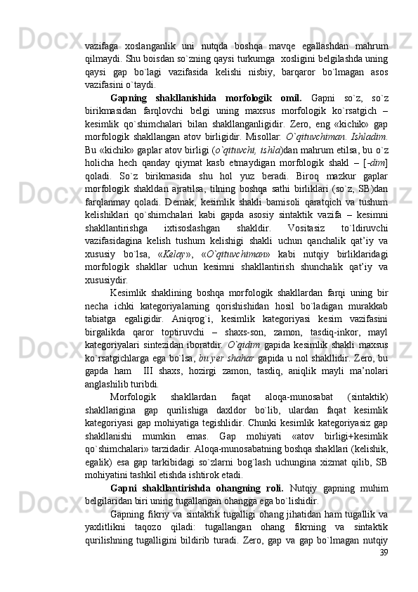 vazifaga   xoslanganlik   uni   nutqda   boshqa   mavqe   egallashdan   mahrum
qilmaydi. Shu boisdan so`zning qaysi turkumga  xosligini belgilashda uning
qaysi   gap   bo`lagi   vazifasida   kelishi   nisbiy,   barqaror   bo`lmagan   asos
vazifasini o`taydi. 
Gapning   shakllanishida   morfologik   omil.   Gapni   so`z,   so`z
birikmasidan   farqlovchi   belgi   uning   maxsus   morfologik   ko`rsatgich   –
kesimlik   qo`shimchalari   bilan   shakllanganligidir.   Zero,   eng   «kichik»   gap
morfologik   shakllangan   atov   birligidir.   Misollar:   O`qituvchiman .   Ishladim .
Bu «kichik» gaplar atov birligi ( o`qituvchi, ishla )dan mahrum etilsa, bu o`z
holicha   hech   qanday   qiymat   kasb   etmaydigan   morfologik   shakl   –   [ -dim ]
qoladi.   So`z   birikmasida   shu   hol   yuz   beradi.   Biroq   mazkur   gaplar
morfologik   shakldan   ajratilsa,   tilning   boshqa   sathi   birliklari   (so`z,   SB)dan
farqlanmay   qoladi.   Demak,   kesimlik   shakli   bamisoli   qaratqich   va   tushum
kelishiklari   qo`shimchalari   kabi   gapda   asosiy   sintaktik   vazifa   –   kesimni
shakllantirishga   ixtisoslashgan   shakldir.   Vositasiz   to`ldiruvchi
vazifasidagina   kelish   tushum   kelishigi   shakli   uchun   qanchalik   qat’iy   va
xususiy   bo`lsa,   « Kelay »,   « O`qituvchiman »   kabi   nutqiy   birliklaridagi
morfologik   shakllar   uchun   kesimni   shakllantirish   shunchalik   qat’iy   va
xususiydir.
Kesimlik   shaklining   boshqa   morfologik   shakllardan   farqi   uning   bir
necha   ichki   kategoriyalarning   qorishishidan   hosil   bo`ladigan   murakkab
tabiatga   egaligidir.   Aniqrog`i,   kesimlik   kategoriyasi   kesim   vazifasini
birgalikda   qaror   toptiruvchi   –   shaxs-son,   zamon,   tasdiq-inkor,   mayl
kategoriyalari   sintezidan   iboratdir.   O`qidim   gapida   kesimlik   shakli   maxsus
ko`rsatgichlarga ega bo`lsa,   bu yer shahar   gapida u nol shakllidir. Zero, bu
gapda   ham     III   shaxs,   hozirgi   zamon,   tasdiq,   aniqlik   mayli   ma’nolari
anglashilib turibdi.
Morfologik   shakllardan   faqat   aloqa-munosabat   (sintaktik)
shakllarigina   gap   qurilishiga   daxldor   bo`lib,   ulardan   faqat   kesimlik
kategoriyasi   gap  mohiyatiga   tegishlidir.  Chunki   kesimlik   kategoriyasiz   gap
shakllanishi   mumkin   emas.   Gap   mohiyati   «atov   birligi+kesimlik
qo`shimchalari» tarzidadir. Aloqa-munosabatning boshqa shakllari (kelishik,
egalik)   esa   gap   tarkibidagi   so`zlarni   bog`lash   uchungina   xizmat   qilib,   SB
mohiyatini tashkil etishda ishtirok etadi.
Gapni   shakllantirishda   ohangning   roli.   Nutqiy   gapning   muhim
belgilaridan biri uning tugallangan ohangga ega bo`lishidir.
Gapning  fikriy  va  sintaktik  tugalligi  ohang  jihatidan  ham  tugallik  va
yaxlitlikni   taqozo   qiladi:   tugallangan   ohang   fikrning   va   sintaktik
qurilishning   tugalligini   bildirib   turadi.   Zero,   gap   va   gap   bo`lmagan   nutqiy
39 