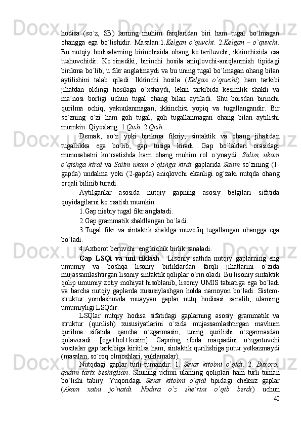 hodisa   (so`z,   SB)   larning   muhim   farqlaridan   biri   ham   tugal   bo`lmagan
ohangga   ega   bo`lishidir.   Masalan:1. Kelgan   o`quvchi .   2. Kelgan   –   o`quvchi .
Bu   nutqiy   hodisalarning   birinchisida   ohang   ko`tariluvchi,   ikkinchisida   esa
tushuvchidir.   Ko`rinadiki,   birinchi   hosila   aniqlovchi-aniqlanmish   tipidagi
birikma bo`lib, u fikr anglatmaydi va bu uning tugal bo`lmagan ohang bilan
aytilishini   talab   qiladi.   Ikkinchi   hosila   ( Kelgan   o`quvchi )   ham   tarkibi
jihatdan   oldingi   hosilaga   o`xshaydi,   lekin   tarkibida   kesimlik   shakli   va
ma’nosi   borligi   uchun   tugal   ohang   bilan   aytiladi.   Shu   boisdan   birinchi
qurilma   ochiq,   yakunlanmagan,   ikkinchisi   yopiq   va   tugallangandir.   Bir
so`zning   o`zi   ham   goh   tugal,   goh   tugallanmagan   ohang   bilan   aytilishi
mumkin. Qiyoslang: 1. Qish . 2. Qish  ... 
Demak,   so`z   yoki   birikma   fikriy,   sintaktik   va   ohang   jihatidan
tugallikka   ega   bo`lib,   gap   tusiga   kiradi.   Gap   bo`laklari   orasidagi
munosabatni   ko`rsatishda   ham   ohang   muhim   rol   o`ynaydi:   Salim,   ukam
o`qishga   kirdi   va   Salim   ukam   o`qishga   kirdi   gaplarida   Salim   so`zining   (1-
gapda)   undalma   yoki   (2-gapda)   aniqlovchi   ekanligi   og`zaki   nutqda   ohang
orqali bilinib turadi. 
Aytilganlar   asosida   nutqiy   gapning   asosiy   belgilari   sifatida
quyidagilarni ko`rsatish mumkin: 
1.Gap nisbiy tugal fikr anglatadi.             
2.Gap grammatik shakllangan bo`ladi.             
3.Tugal   fikr   va   sintaktik   shaklga   muvofiq   tugallangan   ohangga   ega
bo`ladi.           
4.Axborot beruvchi  eng kichik birlik sanaladi.
Gap   LSQi   va   uni   tiklash .     Lisoniy   sathda   nutqiy   gaplarning   eng
umumiy   va   boshqa   lisoniy   birliklardan   farqli   jihatlarini   o`zida
mujassamlashtirgan lisoniy sintaktik qoliplar o`rin oladi. Bu lisoniy sintaktik
qolip umumiy zotiy mohiyat hisoblanib, lisoniy UMIS tabiatiga ega bo`ladi
va   barcha   nutqiy   gaplarda   xususiylashgan   holda   namoyon   bo`ladi.   Sistem-
struktur   yondashuvda   muayyan   gaplar   nutq   hodisasi   sanalib,   ularning
umumiyligi LSQdir.
LSQlar   nutqiy   hodisa   sifatidagi   gaplarning   asosiy   grammatik   va
struktur   (qurilish)   xususiyatlarini   o`zida   mujassamlashtirgan   mavhum
qurilma   sifatida   qancha   o`zgarmasin,   uning   qurilishi   o`zgarmasdan
qolaveradi:   [ega+hol+kesim].   Gapning   ifoda   maqsadini   o`zgartuvchi
vositalar gap tarkibiga kiritilsa ham, sintaktik qurilishiga putur yetkazmaydi
(masalan, so`roq olmoshlari, yuklamalar).
Nutqdagi   gaplar   turli-tumandir:   1.   Sevar   kitobni   o`qidi .   2.   Buxoro,
qadim   tarix   beshigisan .   Shuning   uchun   ularning   qoliplari   ham   turli-tuman
bo`lishi   tabiiy.   Yuqoridagi   Sevar   kitobni   o`qidi   tipidagi   cheksiz   gaplar
( Akam   xatni   jo`natdi.   Nodira   o`z   she’rini   o`qib   berdi )   uchun
40 