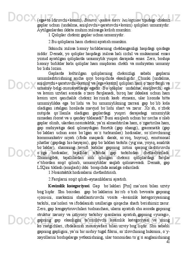 (ega+to`ldiruvchi+kesim),   Buxoro,   qadim   tarix   beshigisan   tipidagi   cheksiz
gaplar uchun (undalma, aniqlovchi+qaratuvchi+kesim) qoliplari umumiydir.
Aytilganlardan ikkita muhim xulosaga kelish mumkin:
1.Qoliplar cheksiz gaplar uchun umumiydir.
2.Bu qoliplarni ham cheksiz ajratish mumkin.  
Ikkinchi  xulosa  lisoniy birliklarning cheklanganligi  haqidagi  qoidaga
ziddir.   Demak,   yo   qoliplar   haqidagi   xulosa   hali   izchil   va   mukammal   emas
yoxud ajratilgan  qoliplarda  umumiylik  yuqori   darajada emas.   Zero, boshqa
lisoniy   birliklar   kabi   qoliplar   ham   miqdoran   chekli   va   mohiyatan   umumiy
bo`lishi lozim.
Gaplarda   keltirilgan   qoliplarning   cheksizligi   sababi   gaplarni
umumlashtirishning   ancha   quyi   bosqichida   ekanligidir.   Chunki   [undalma,
aniqlovchi+qaratuvchi+kesim] va [ega+kesim] qoliplari ham o`zaro farqli va
umumiy belgi-xususiyatlarga  egadir. Bu qoliplar    undalma, aniqlovchi, ega
va   kesim   uzvlari   asosida   o`zaro   farqlanadi,   biroq   har   ikkalasi   uchun   ham
kesim   uzvi   qanchalik   cheksiz   ko`rinish   kasb   etmasin,   ular   lisonda   bitta
umumiylikka   ega   bo`lishi   va   bu   umumiylikning   zarrasi   gap   bo`lib   kela
oladigan   istalgan   hosilada   mavjud   bo`lishi   shart   va   zarur.   Xo`sh,   o`zbek
nutqida   qo`llanila   oladigan   gaplardagi   yuqori   darajadagi   umumiylik
nimadan iborat va u qanday tiklanadi? Buni aniqlash uchun bir necha o`nlab
gaplar olinib, ulardan nosintaktik, ya’ni almashtirilsa ham, o`zgartirilsa ham,
gap   mohiyatiga   daxl   qilmaydigan   fonetik   (gap   ohangi),   grammatik   (gap
bo`laklari   uchun   asos   bo`lgan   so`z   turkumlari)   hodisalar,   so`zlovchining
kommunikativ   niyati   (ifoda   maqsadi:   darak,   so`roq,   buyruq),   emotsional
jihatlar (gapdagi his-hayajon), gap bo`laklari tarkibi (yig`ma, yoyiq, analitik
bo`laklar),   shaxsning   tavsifi   kabilar   gapning   zotini   qorong`ilashtiruvchi
o`zga   hodisalar,   tajallilar   sifatida   gap   tarkibidan   chetlashtiriladi.
Shuningdek,   tajallilardan   xoli   qilingan   cheksiz   qoliplardagi   farqlar
e’tibordan   soqit   qilinib,   umumiyliklar   saqlab   qolinaveradi.   Demak,   gap
LSQini tiklash (aniqlash) ikki  bosqichda amalga oshiriladi:
1.Nosintaktik hodisalarni chetlashtirish.
2.Farqlarni soqit qilish–aynanliklarni ajratish.
Kesimlik   kategoriyasi .   Gap     bo`laklari   [Pm]   ma’nosi   bilan   uzviy
bog`liqdir.   Shu   boisdan     gap   bo`laklarini   ko`rib   o`tish   bevosita   gapning
«jon»ini,   markazini   shakllantiruvchi   vosita   –kesimlik   kategoriyasining
tarkibi, ma’nolari va ifodalanish usullariga qisqacha sharh berishimiz zarur.
Zero, gap kengaytiruvchilari tushunchasi, ularni ajratish shu asosda gapning
struktur   zaruriy   va   ixtiyoriy   tarkibiy   qismlarini   ajratish   gapning   «yuragi»,
gapning   gap   ekanligini   ta’minlovchi   kesimlik   kategoriyasi   va   uning
ko`rsatgichlari, ifodalanish xususiyatlari bilan uzviy bog`liqdir. Shu sababli
gapning gapligini, ya’ni bir nisbiy tugal fikrni, so`zlovchining hukmini, o`y-
xayollarini boshqalarga yetkazishning, ular tomonidan to`g`ri anglanishining
41 