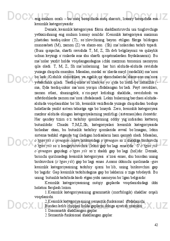 eng muhim omili – bu nutq bosqichida nutq sharoiti, lisoniy bosqichda esa
kesimlik kategoriyasidir.
Demak, kesimlik kategoriyasi fikrni shakllantiruvchi uni tinglovchiga
yetkazishning   eng   muhim   lisoniy   omildir.   Kesimlik   kategoriyasi   mazmun
jihatidan   tasdiq-inkor   (T),   so`zlovchining   bayon   etilgan   fikrga   bildirgan
munosabati  (M), zamon (Z) va shaxs-son   (Sh)  ma’nolaridan tarkib topadi.
(Buni   qisqacha,   shartli   ravishda   T,   M,   Z,   Sh   deb   belgilaymiz   va   qulaylik
uchun  keyingi   o`rinlarda  ana  shu   shartli   qisqatmalardan  foydalanamiz).  Bu
ma’nolar   yaxlit   holda   voqelangandagina   ichki   mazmun   tomonini   namoyon
qila   oladi.   T,   M,   Z,   Sh   ma’nolarining     har   biri   alohida-alohida   ravishda
yuzaga chiqishi mumkin. Masalan, modal so`zlarda mayl (modallik) ma’nosi
bo`ladi.   Kishilik   olmoshlari   va   egalik   qo`shimchalarida   shaxs-son   ma’nosi
yetakchilik qiladi. Tasdiq-inkor so`zlari( ha, yo`q )da bo`lishli-bo`lishsizlik (-
ma,   0)da   tasdiq-inkor   ma’nosi   yorqin   ifodalangan   bo`ladi.   Payt   ravishlari,
zamon   otlari,   shuningdek,   o`rin-payt   kelishigi   shaklida,   ravishdosh   va
sifatdoshlarda zamon ma’nosi ifodalanadi. Lekin bularning barchasi alohida-
alohida voqelanishlar bo`lib, kesimlik vazifasida yuzaga chiqishidan boshqa
holatlarda yaxlit sistem tabiatga ega bo`lmaydi. Zero, kesimlik kategoriyasi
mazkur alohida olingan kategoriyalarning yaxlitligi (sistemasi)dan iboratdir.
Har   qanday   tizim   o`z   tarkibiy   qismlarining   oddiy   yig`indisidan   kattaroq
butunlikdir.   Chunki   T,M,Z,Sh,   kategoriyalari   kesimlik   kategoriyasida
birlashar   ekan,   bu   butunlik   tarkibiy   qismlarida   avval   bo`lmagan,   lekin
sistema tashkil etganda tug`iladigan hodisalarni ham qamrab oladi. Masalan,
o`tgan yili o`qimagan odam  birikuvidagi  o`qimagan  so`z shakliga birikuvchi
o`tgan  yili   so`z  kengaytiruvchisi   (lekin  gap  bo`lagi   emas)dir.   U o`tgan yili
o`qimagan   gapidagi   o`tgan   yili   so`z   shakli   gap   bo`lagi   (hol)dir.   Demak,
birinchi  qurilmadagi kesimlik kategoriyasi    a’zosi  emas, shu boisdan uning
birikuvchisi ( o`tgan yili ) gap bo`lagi emas. Ammo ikkinchi qurilmada   -gan
kesimlik   kategoriyasining   tarkibiy   qismi   bo`lib,   uning   birikuvchisi   gap
bo`lagidir. Gap kesimlik tarkibidagina gap bo`laklarini o`ziga tobelaydi. Bu
uning  butunlik tarkibida kasb etgan yoki namoyon bo`lgan belgisidir.
Kesimlik   kategoriyasining   nutqiy   gaplarda   voqelanishidagi   ikki
holatini farqlash lozim.
1.Kesimlik   kategoriyasining   grammatik   (morfologik)   shakllar   orqali
voqelanishi.
2.Kesimlik kategoriyasining semantik-funksional  ifodalanishi.
Bundan kelib chiqqan holda gaplarni ikkiga ajratish mumkin:
1.Grammatik shakllangan gaplar.
2.Semantik-funksional shakllangan gaplar.
42 
