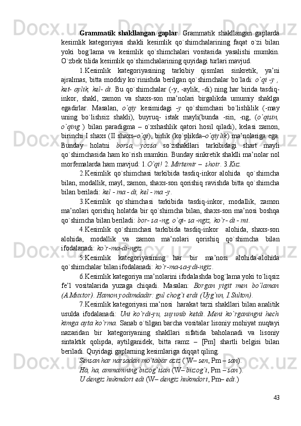 Grammatik   shakllangan   gaplar .   Grammatik   shakllangan   gaplarda
kesimlik   kategoriyasi   shakli   kesimlik   qo`shimchalarining   faqat   o`zi   bilan
yoki   bog`lama   va   kesimlik   qo`shimchalari   vositasida   yasalishi   mumkin.
O`zbek tilida kesimlik qo`shimchalarining quyidagi turlari mavjud.
1.Kesimlik   kategoriyasining   tarkibiy   qismlari   sinkretik,   ya’ni
ajralmas, bitta moddiy ko`rinishda berilgan qo`shimchalar bo`ladi:   o`qi -y ,
ket- aylik, kel- di . Bu qo`shimchalar  (-y, -aylik, -di)  ning har  birida tasdiq-
inkor,   shakl,   zamon   va   shaxs-son   ma’nolari   birgalikda   umumiy   shaklga
egadirlar.   Masalan,   o`qiy   kesimidagi   -y   qo`shimchasi   bo`lishlilik   (-may
uning   bo`lishsiz   shakli),   buyruq-   istak   mayli(bunda   -sin,   -ng,   ( o`qisin,
o`qing   )   bilan   paradigma   –   o`xshashlik   qatori   hosil   qiladi),   kelasi   zamon,
birinchi I shaxs (II shaxs– o`qi ), birlik (ko`plikda– o`qiylik ) ma’nolariga ega.
Bunday   holatni   borsa,   yozsa   so`zshakllari   tarkibidagi   shart   mayli
qo`shimchasida ham ko`rish mumkin. Bunday sinkretik shaklli ma’nolar nol
morfemalarda ham mavjud: 1. O`qi!  2.  Mirtemir –  shoir . 3. Kuz.  
2.Kesimlik   qo`shimchasi   tarkibida   tasdiq-inkor   alohida     qo`shimcha
bilan, modallik, mayl, zamon, shaxs-son qorishiq ravishda bitta qo`shimcha
bilan beriladi:  kel - ma - di, kel - ma -y .
3.Kesimlik   qo`shimchasi   tarkibida   tasdiq-inkor,   modallik,   zamon
ma’nolari qorishiq holatda bir qo`shimcha bilan, shaxs-son ma’nosi boshqa
qo`shimcha bilan beriladi:  bor- sa -ng, o`qi- sa -ngiz, ko`r- di - mi .
4.Kesimlik   qo`shimchasi   tarkibida   tasdiq-inkor     alohida,   shaxs-son
alohida,   modallik   va   zamon   ma’nolari   qorishiq   qo`shimcha   bilan
ifodalanadi:  ko`r-ma-di-ngiz .  
5.Kesimlik   kategoriyasining   har   bir   ma’nosi   alohida-alohida
qo`shimchalar bilan ifodalanadi:  ko`r-ma-sa-ydi-ngiz . 
6.Kesimlik kategoriya ma’nolarini ifodalashda bog`lama yoki to`liqsiz
fe’l   vositalarida   yuzaga   chiqadi.   Masalan:   Borgan   yigit   men   bo`laman
(A.Muxtor) .  Hamon yodimdadir: gul chog`i erdi   (Uyg`un, I.Sulton) . 
7.Kesimlik kategoriyasi ma’nosi   harakat tarzi shakllari bilan analitik
usulda   ifodalanadi:   Uni   ko`rdi-yu,   suyunib   ketdi .   Meni   ko`rganingni   hech
kimga ayta ko`rma.   Sanab o`tilgan barcha vositalar lisoniy mohiyat nuqtayi
nazaridan   bir   kategoriyaning   shakllari   sifatida   baholanadi   va   lisoniy
sintaktik   qolipda,   aytilganidek,   bitta   ramz   –   [Pm]   shartli   belgisi   bilan
beriladi. Quyidagi gaplarning kesimlariga diqqat qiling.              
Sensan har narsadan mo`tabar aziz  ( W–  sen , Pm –  san ). 
Ha, ha, ammamning buzog`isan  (W–  buzog`i , Pm –  san  ). 
U dengiz hukmdori edi  (W–  dengiz hukmdori , Pm–  edi .)
43 