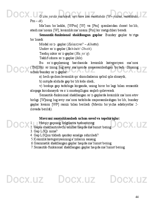 U shu yerda yashaydi, uyi ham shu maktabda   (W–   yasha ,   maktabda ,
Pm –  di ).
Ma’lum   bo`ladiki,   [WPm]   [W]   va   [Pm]   qismlaridan   iborat   bo`lib,
atash ma’nosini [W], kesimlik ma’nosini [Pm] ko`rsatgichlari beradi. 
Semantik-funksional   shakllangan   gaplar .   Bunday   gaplar   to`rtga
bo`linadi:
Modal so`z- gaplar ( Kelasizmi? – Albatta ).
Undov so`z-gaplar ( Beh-beh! Oh-oh ).   
Tasdiq inkor so`z-gaplar ( Ha, yo`q ).
Taklif-ishora so`z-gaplar ( Ma ).
Bu   so`z-gaplarning   barchasida   kesimlik   kategoriyasi   ma’nosi
(TMZSh)   so`zning   lug`aviy   ma’nosida   mujassamlashgan   bo`ladi.   Shuning
uchun bunday so`z-gaplar: 
a) hech qachon kesimlik qo`shimchalarini qabul qila olmaydi;
b) nutqda alohida gap bo`lib kela oladi;
v)   boshqa  gap  tarkibiga  kirganda,  uning  biror  bo`lagi  bilan  semantik
aloqaga kirishmaydi va o`z mustaqilligini saqlab qolaveradi.
Semantik-funksional shakllangan so`z-gaplarda kesimlik ma’nosi atov
birligi [W]ning lug`aviy ma’nosi tarkibida mujassamlashgan bo`lib, bunday
gaplar   kesimi   [WP]   ramzi   bilan   beriladi   (Mavzu   bo`yicha   adabiyotlar   2-
ilovada berildi).
Mavzuni mustahkamlash uchun savol va topshiriqlar:
1. Nutqiy gapning belgilarini tushuntiring .
     2. Gapni shakllantiruvchi omillar haqida ma`lumot bering.
3. Gap LSQi nima? 
     4. Gap LSQini tiklash qanday amalga oshiriladi? 
 5.Kesimlik kategoriyasining a’zolarini sanang.
 6.Grammatik shakllangan gaplar haqida ma’lumot bering.
 7.Semantik-funksional shakllangan gaplar haqida ma’lumot bering.
44 