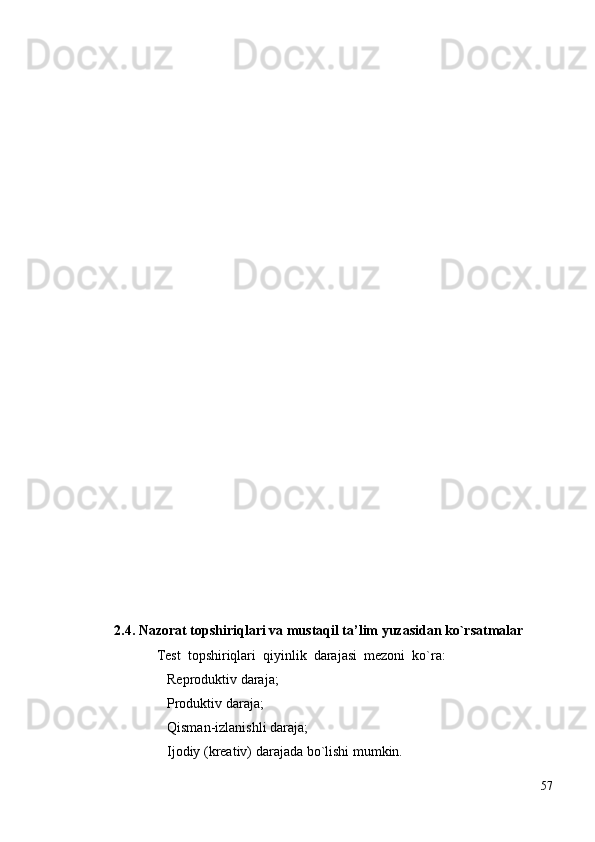                             
2.4.  Nаzоrаt tоpshiriqlаri vа mustаqil tа’lim yuzаsidаn ko`rsаtmаlаr
Test  tоpshiriqlаri  qiyinlik  dаrаjаsi  mezоni  ko`rа:
   Reprоduktiv dаrаjа;
   Prоduktiv dаrаjа;

   Qismаn-izlаnishli dаrаjа;

   Ijоdiy (kreаtiv) dаrаjаdа bo`lishi mumkin.

57 